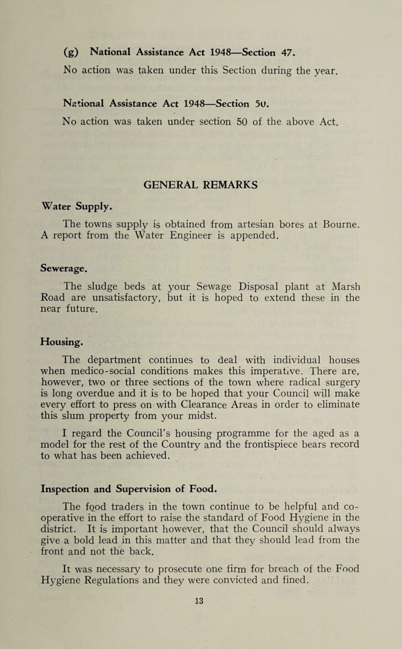 (g) National Assistance Act 1948—Section 47. No action was taken under this Section during the year. National Assistance Act 1948—Section 5U, No action was taken under section 50 of the above Act. GENERAL REMARKS Water Supply. The towns supply is obtained from artesian bores at Bourne. A report from the Water Engineer is appended. Sewerage. The sludge beds at your Sewage Disposal plant at Marsh Road are unsatisfactory, but it is hoped to extend these in the near future. Housing. The department continues to deal with individual houses when medico-social conditions makes this imperative. There are, however, two or three sections of the town where radical surgery is long overdue and it is to be hoped that your Council will make every effort to press on with Clearance Areas in order to eliminate this slum property from your midst. I regard the Council’s housing programme for the aged as a model for the rest of the Country and the frontispiece bears record to what has been achieved. Inspection and Supervision of Food. The food traders in the town continue to be helpful and co¬ operative in the effort to raise the standard of Food Hygiene in the district. It is important however, that the Council should always give a bold lead in this matter and that they should lead from the front and not the back. It was necessary to prosecute one firm for breach of the Food Hygiene Regulations and they were convicted and fined.