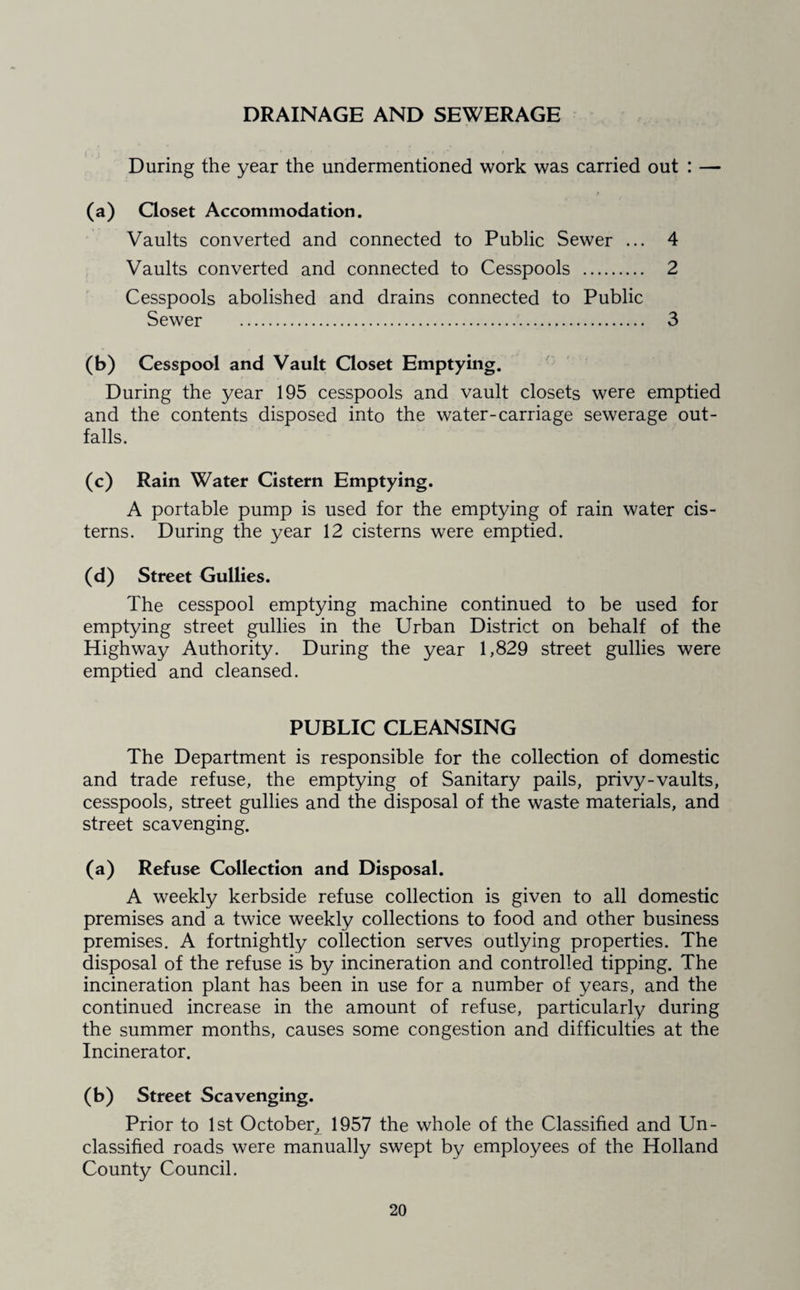 DRAINAGE AND SEWERAGE During the year the undermentioned work was carried out : — (a) Qoset Accommodation. Vaults converted and connected to Public Sewer ... 4 Vaults converted and connected to Cesspools . 2 Cesspools abolished and drains connected to Public Sewer . 3 (b) Cesspool and Vault Ooset Emptying. During the year 195 cesspools and vault closets were emptied and the contents disposed into the water-carriage sewerage out¬ falls. (c) Rain Water Cistern Emptying. A portable pump is used for the emptying of rain water cis¬ terns. During the year 12 cisterns were emptied. (d) Street Gullies. The cesspool emptying machine continued to be used for emptying street gullies in the Urban District on behalf of the Highway Authority. During the year 1,829 street gullies were emptied and cleansed. PUBLIC CLEANSING The Department is responsible for the collection of domestic and trade refuse, the emptying of Sanitary pails, privy-vaults, cesspools, street gullies and the disposal of the waste materials, and street scavenging. (a) Refuse Collection and Disposal. A weekly kerbside refuse collection is given to all domestic premises and a twice weekly collections to food and other business premises. A fortnightly collection serves outlying properties. The disposal of the refuse is by incineration and controlled tipping. The incineration plant has been in use for a number of years, and the continued increase in the amount of refuse, particularly during the summer months, causes some congestion and difficulties at the Incinerator. (b) Street Scavenging. Prior to 1st October, 1957 the whole of the Classified and Un¬ classified roads were manually swept by employees of the Holland County Council.