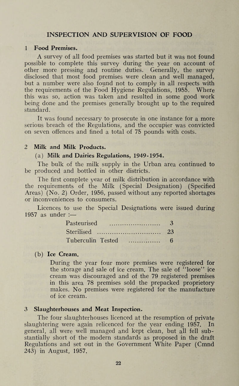INSPECTION AND SUPERVISION OF FOOD 1 Food Premises. A survey of all food premises was started but it was not found possible to complete this survey during the year on account of other more pressing and routine duties. Generally, the survey disclosed that most food premises were clean and well managed, but a number were also found not to comply in all respects with the requirements of the Food Hygiene Regulations, 1955. Where this was so, action was taken and resulted in some good work being done and the premises generally brought up to the required standard. It was found necessary to prosecute in one instance for a more serious breach of the Regulations, and the occupier was convicted on seven offences and hned a total of 75 pounds with costs. 2 Milk and Milk Products. (a) Milk and Dairies Regulations, 1949-1954. The bulk of the milk supply in the Urban area continued to be produced and bottled in other districts. The first complete year of milk distribution in accordance with the requirements of the Milk (Special Designation) (Specified Areas) (No. 2) Order, 1956, passed without any reported shortages or inconveniences to consumers. Licences to use the Special Designations were issued during 1957 as under :— Pasteurised Sterilised . Tuberculin Tested 3 23 6 (b) Ice Cream. During the year four more premises were registered for the storage and sale of ice cream. The sale of “loose ice cream was discouraged and of the 79 registered premises in this area 78 premises sold the prepacked proprietory makes. No premises were registered for the manufacture of ice cream. 3 Slaughterhouses and Meat Inspection. The four slaughterhouses licenced at the resumption of private slaughtering were again relicenced for the year ending 1957. In general, all were well managed and kept clean, but all fell sub¬ stantially short of the modern standards as proposed in the draft Regulations and set out in the Government White Paper (Cmnd 243) in August, 1957.