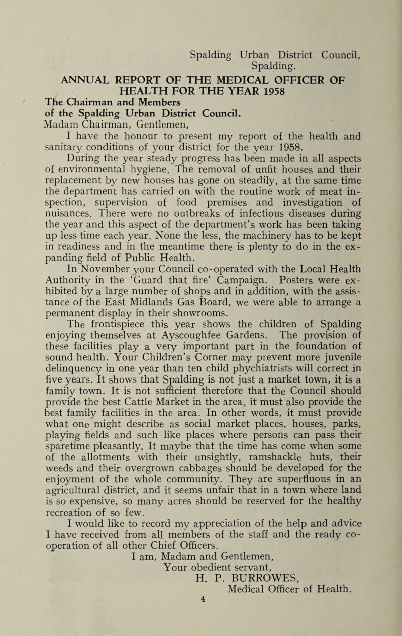 Spalding. ANNUAL REPORT OF THE MEDICAL OFFICER OF HEALTH FOR THE YEAR 1958 The Chairman and Members of the Spalding Urban District Council. Madam Chairman, Gentlemen, I have the honour to present my report of the health and sanitary conditions of your district for the year 1958. During the year steady progress has been made in all aspects of environmental hygiene. The removal of unfit houses and their replacement by new houses has gone on steadily, at the same time the department has carried on with the routine work of meat in¬ spection, supervision of food premises and investigation of nuisances. There were no outbreaks of infectious diseases during the year and this aspect of the department’s work has been taking up less time each year. None the less, the machinery has to be kept in readiness and in the meantime there is plenty to do in the ex¬ panding held of Public Health. In November your Council co-operated with the Local Health Authority in the ‘Guard that fire’ Campaign. Posters were ex¬ hibited by a large number of shops and in addition^ with the assis¬ tance of the East Midlands Gas Board, we were able to arrange a permanent display in their showrooms. The frontispiece this year shows the children of Spalding enjoying themselves at Ayscoughfee Gardens. The provision of these facilities play a very important part in the foundation of sound health. Your Children’s Corner may prevent more juvenile delinquency in one year than ten child phychiatrists will correct in five years. It shows that Spalding is not just a market town, it is a family town. It is not sufficient therefore that the Council should provide the best Cattle Market in the area, it must also provide the best family facilities in the area. In other words, it must provide what one might describe as social market places, houses, parks, playing fields and such like places where persons can pass their sparetime pleasantly. It maybe that the time has come when some of the allotments with their unsightly, ramshackle huts, their weeds and their overgrown cabbages should be developed for the enjoyment of the whole community. They are superfluous in an agricultural district, and it seems unfair that in a town where land is so expensive, so many acres should be reserved for the healthy recreation of so few. I would like to record my appreciation of the help and advice I have received from all members of the staff and the ready co¬ operation of all other Chief Officers. I am, Madam and Gentlemen, Your obedient servant, H. P. BURROWES, Medical Officer of Health.