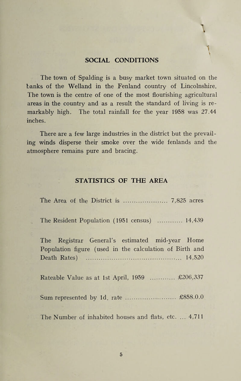 1 SOCIAL CONDITIONS The town of Spalding is a busy market town situated on the banks of the Welland in the Fenland country of Lincolnshire. The town is the centre of one of the most flourishing agricultural areas in the country and as a result the standard of living is re¬ markably high. The total rainfall for the year 1958 was 27.44 inches. There are a few large industries in the district but the prevail¬ ing winds disperse their smoke over the wide fenlands and the atmosphere remains pure and bracing. STATISTICS OF THE AREA The Area of the District is . 7,825 acres The Resident Population (1951 census) . 14,439 The Registrar General's estimated mid-year Home Population figure (used in the calculation of Birth and Death Rates) .. 14,520 Rateable Value as at 1st April, 1959 . £206,337 Sum represented by Id. rate . £858.0.0 The Number of inhabited houses and flats, etc. ... 4,711