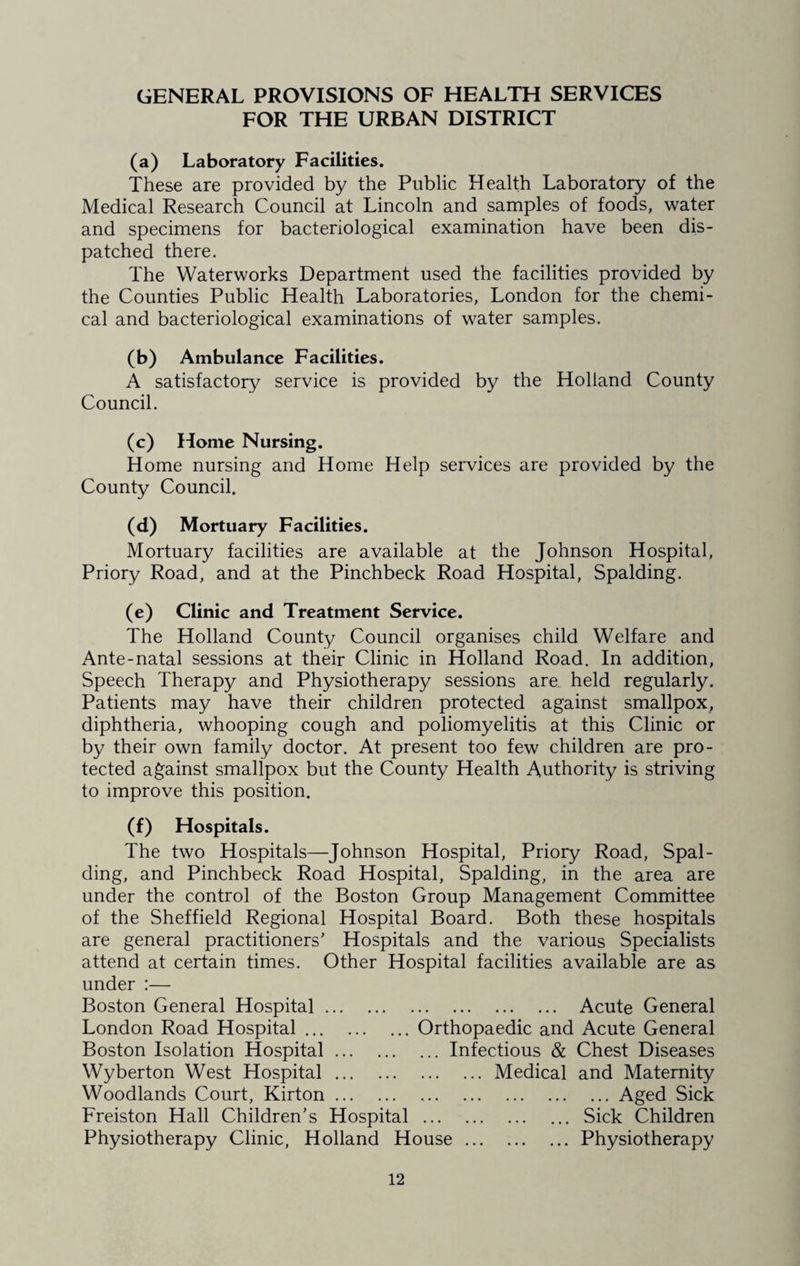 GENERAL PROVISIONS OF HEALTH SERVICES FOR THE URBAN DISTRICT (a) Laboratory Facilities. These are provided by the Public Health Laboratory of the Medical Research Council at Lincoln and samples of foods, water and specimens for bacteriological examination have been dis¬ patched there. The Waterworks Department used the facilities provided by the Counties Public Health Laboratories, London for the chemi¬ cal and bacteriological examinations of water samples. (b) Ambulance Facilities. A satisfactory service is provided by the Holland County Council. (c) Home Nursing. Home nursing and Home Help services are provided by the County Council. (d) Mortuary Facilities. Mortuary facilities are available at the Johnson Hospital, Priory Road, and at the Pinchbeck Road Hospital, Spalding. (e) Clinic and Treatment Service. The Holland County Council organises child Welfare and Ante-natal sessions at their Clinic in Holland Road. In addition, Speech Therapy and Physiotherapy sessions are. held regularly. Patients may have their children protected against smallpox, diphtheria, whooping cough and poliomyelitis at this Clinic or by their own family doctor. At present too few children are pro¬ tected against smallpox but the County Health Authority is striving to improve this position. (f) Hospitals. The two Hospitals—Johnson Hospital, Priory Road, Spal¬ ding, and Pinchbeck Road Hospital, Spalding, in the area are under the control of the Boston Group Management Committee of the Sheffield Regional Hospital Board. Both these hospitals are general practitioners' Hospitals and the various Specialists attend at certain times. Other Hospital facilities available are as under :— Boston General Hospital. Acute General London Road Hospital.Orthopaedic and Acute General Boston Isolation Hospital.Infectious & Chest Diseases Wyberton West Hospital.Medical and Maternity Woodlands Court, Kirton. ,.Aged Sick Freiston Hall Children’s Hospital.Sick Children Physiotherapy Clinic, Holland House.Physiotherapy