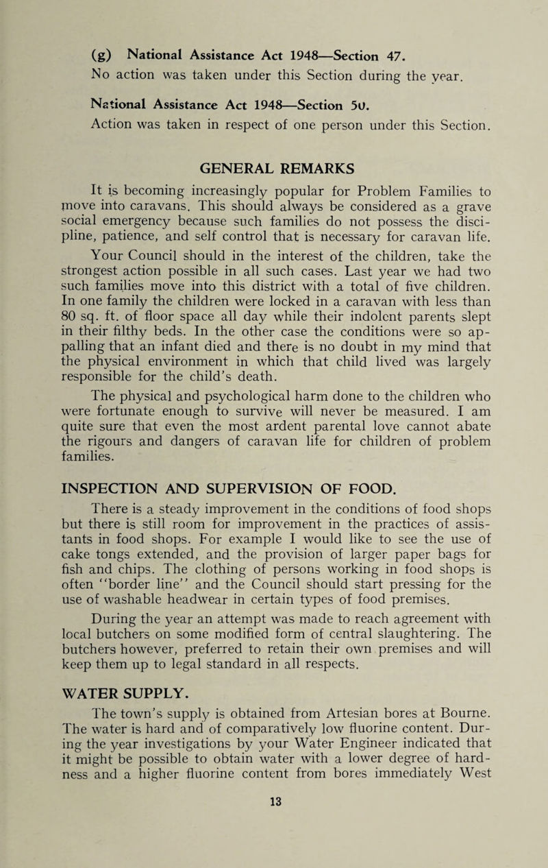 (g) National Assistance Act 1948—Section 47. No action was taken under this Section during the year. National Assistance Act 1948—Section 5U. Action was taken in respect of one person under this Section. GENERAL REMARKS It is becoming increasingly popular for Problem Families to move into caravans. This should always be considered as a grave social emergency because such families do not possess the disci¬ pline, patience, and self control that is necessary for caravan life. Your Council should in the interest of the children, take the strongest action possible in all such cases. Last year we had two such families move into this district with a total of five children. In one family the children were locked in a caravan with less than 80 sq. ft. of floor space all day while their indolent parents slept in their filthy beds. In the other case the conditions were so ap¬ palling that an infant died and there is no doubt in my mind that the physical environment in which that child lived was largely responsible for the child’s death. The physical and psychological harm done to the children who were fortunate enough to survive will never be measured. I am quite sure that even the most ardent parental love cannot abate the rigours and dangers of caravan life for children of problem families. INSPECTION AND SUPERVISION OF FOOD. There is a steady improvement in the conditions of food shops but there is still room for improvement in the practices of assis¬ tants in food shops. For example I would like to see the use of cake tongs extended, and the provision of larger paper bags for fish and chips. The clothing of persons working in food shops is often “border line” and the Council should start pressing for the use of washable headwear in certain types of food premises. During the year an attempt was made to reach agreement with local butchers on some modified form of central slaughtering. The butchers however, preferred to retain their own premises and will keep them up to legal standard in all respects. WATER SUPPLY. The town’s supply is obtained from Artesian bores at Bourne. The water is hard and of comparatively low fluorine content. Dur¬ ing the year investigations by your Water Engineer indicated that it might be possible to obtain water with a lower degree of hard¬ ness and a higher fluorine content from bores immediately West