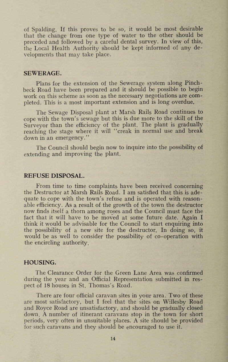 of Spalding. If this proves to be so, it would be most desirable that the change from one type of water to the other should be preceded and followed by a careful dental survey. In view of this, the Local Health Authority should be kept informed of any de¬ velopments that may take place. SEWERAGE. Plans for the extension of the Sewerage system along Pinch¬ beck Road have been prepared and it should be possible to begin work on this scheme as soon as the necessary negotiations are com¬ pleted. This is a most important extension and is long overdue. The Sewage Disposal plant at Marsh Rails Road continues to cope with the town's sewage but this is due more to the skill of the Surveyor than the efficiency of the plant. The plant is gradually reaching the stage where it will “creak in normal use and break down in an emergency. The Council should begin now to inquire into the possibility of extending and improving the plant. REFUSE DISPOSAL. From time to time complaints have been received concerning the Destructor at Marsh Rails Road. I am satisfied that this is ade¬ quate to cope with the town's refuse and is operated with reason¬ able efficiency. As a result of the growth of the town the destructor now finds itself a thorn among roses and the Council must face the fact that it will have to be moved at some future date. Again I think it would be advisable for the Council to start enquiring into the possibility of a new site for the destructor. In doing so, it would be as well to consider the possibility of co-operation with the encircling authority. HOUSING. The Clearance Order for the Green Lane Area was confirmed during the year and an Official Representation submitted in res¬ pect of 18 houses in St. Thomas's Road. There are four official caravan sites in your area. Two of these are most satisfactory, but I feel that the sites on Willesby Road and Royce Road are unsatisfactory, and should be gradually closed down. A number of itinerant caravans stop in the town for short periods, very often in unsuitable places. A site should be provided for such caravans and they should be encouraged to use it.