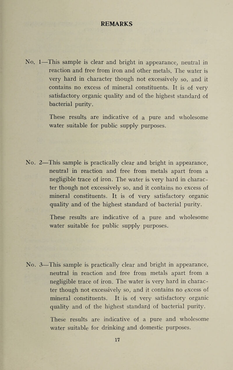 REMARKS No. 1—This sample is clear and bright in appearance, neutral in reaction and free from iron and other metals. The water is very hard in character though not excessively so, and it contains no excess of mineral constituents. It is of very satisfactory organic quality and of the highest standard of bacterial purity. These results are indicative of a pure and wholesome water suitable for public supply purposes. No. 2—This sample is practically clear and bright in appearance, neutral in reaction and free from metals apart from a negligible trace of iron. The water is very hard in charac¬ ter though not excessively so, and it contains no excess of mineral constituents. It is of very satisfactory organic quality and of the highest standard of bacterial purity. These results are indicative of a pure and wholesome water suitable for public supply purposes. No. 3—This sample is practically clear and bright in appearance, neutral in reaction and free from metals apart from a negligible trace of iron. The water is very hard in charac¬ ter though not excessively so, and it contains no excess of mineral constituents. It is of very satisfactory organic quality and of the highest standard of bacterial purity. These results are indicative of a pure and wholesome water suitable for drinking and domestic purposes.
