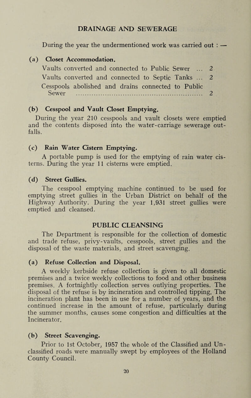 DRAINAGE AND SEWERAGE During the year the undermentioned work was carried out : — (a) Closet Accommodation. Vaults converted and connected to Public Sewer ... 2 Vaults converted and connected to Septic Tanks ... 2 Cesspools abolished and drains connected to Public Sewer . 2 (b) Cesspool and Vault Closet Emptying. During the year 210 cesspools and vault closets were emptied and the contents disposed into the water-carriage sewerage out¬ falls. (c) Rain Water Cistern Emptying. A portable pump is used for the emptying of rain water cis¬ terns. During the year 11 cisterns were emptied. (d) Street Gullies. The cesspool emptying machine continued to be used for emptying street gullies in the Urban District on behalf of the Highway Authority. During the year 1,931 street gullies were emptied and cleansed. PUBLIC CLEANSING The Department is responsible for the collection of domestic and trade refuse, privy-vaults, cesspools, street gullies and the disposal of the waste materials, and street scavenging. (a) Refuse Collection and Disposal. A weekly kerbside refuse collection is given to all domestic premises and a twice weekly collections to food and other business premises. A fortnightly collection serves outlying properties. The disposal of the refuse is by incineration and controlled tipping. The incineration plant has been in use for a number of years, and the continued increase in the amount of refuse, particularly during the summer months, causes some congestion and difficulties at the Incinerator. (b) Street Scavenging. Prior to 1st October, 1957 the whole of the Classified and Un¬ classified roads were manually swept by employees of the Holland County Council.
