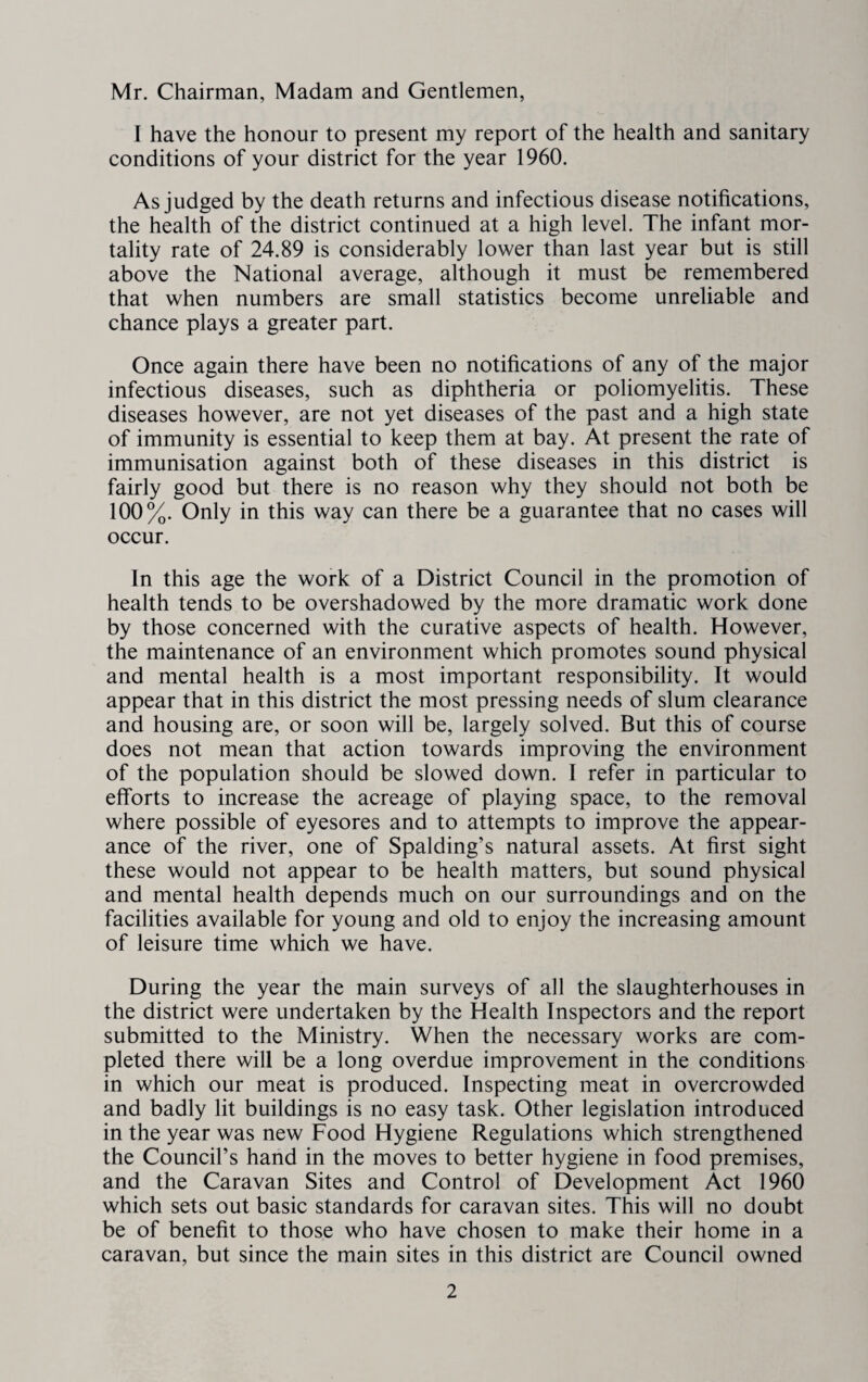 Mr. Chairman, Madam and Gentlemen, I have the honour to present my report of the health and sanitary conditions of your district for the year 1960. As judged by the death returns and infectious disease notifications, the health of the district continued at a high level. The infant mor¬ tality rate of 24.89 is considerably lower than last year but is still above the National average, although it must be remembered that when numbers are small statistics become unreliable and chance plays a greater part. Once again there have been no notifications of any of the major infectious diseases, such as diphtheria or poliomyelitis. These diseases however, are not yet diseases of the past and a high state of immunity is essential to keep them at bay. At present the rate of immunisation against both of these diseases in this district is fairly good but there is no reason why they should not both be 100%. Only in this way can there be a guarantee that no cases will occur. In this age the work of a District Council in the promotion of health tends to be overshadowed by the more dramatic work done by those concerned with the curative aspects of health. However, the maintenance of an environment which promotes sound physical and mental health is a most important responsibility. It would appear that in this district the most pressing needs of slum clearance and housing are, or soon will be, largely solved. But this of course does not mean that action towards improving the environment of the population should be slowed down. I refer in particular to efforts to increase the acreage of playing space, to the removal where possible of eyesores and to attempts to improve the appear¬ ance of the river, one of Spalding’s natural assets. At first sight these would not appear to be health matters, but sound physical and mental health depends much on our surroundings and on the facilities available for young and old to enjoy the increasing amount of leisure time which we have. During the year the main surveys of all the slaughterhouses in the district were undertaken by the Health Inspectors and the report submitted to the Ministry. When the necessary works are com¬ pleted there will be a long overdue improvement in the conditions in which our meat is produced. Inspecting meat in overcrowded and badly lit buildings is no easy task. Other legislation introduced in the year was new Food Hygiene Regulations which strengthened the Council’s hand in the moves to better hygiene in food premises, and the Caravan Sites and Control of Development Act 1960 which sets out basic standards for caravan sites. This will no doubt be of benefit to those who have chosen to make their home in a caravan, but since the main sites in this district are Council owned