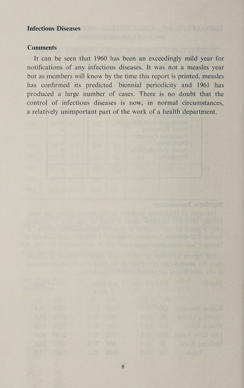 Infectious Diseases Comments It can be seen that 1960 has been an exceedingly mild year for notifications of any infectious diseases. It was not a measles year but as members will know by the time this report is printed, measles has confirmed its predicted biennial periodicity and 1961 has produced a large number of cases. There is no doubt that the control of infectious diseases is now, in normal circumstances, a relatively unimportant part of the work of a health department.