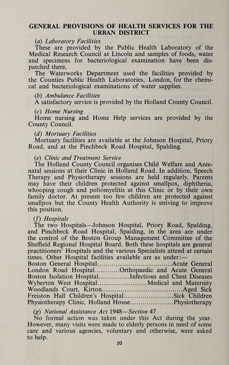 GENERAL PROVISIONS OF HEALTH SERVICES FOR THE URBAN DISTRICT {a) Laboratory Facilities These are provided by the Public Health Laboratory of the Medical Research Council at Lincoln and samples of foods, water and specimens for bacteriological examination have been dis¬ patched there. The Waterworks Department used the facilities provided by the Counties Public Health Laboratories, London, for the chemi¬ cal and bacteriological examinations of water supplies. {b) Ambulance Facilities A satisfactory service is provided by the Holland County Council. (c) Home Nursing Home nursing and Home Help services are provided by the County Council. {d) Mortuary Facilities Mortuary facilities are available at the Johnson Hospital, Priory Road, and at the Pinchbeck Road Hospital, Spalding. {e) Clinic and Treatment Service The Holland County Council organises Child Welfare and Ante¬ natal sessions at their Clinic in Holland Road. In addition. Speech Therapy and Physiotherapy sessions are held regularly. Parents may have their children protected against smallpox, diphtheria, whooping cough and poliomyelitis at this Clinic or by their own family doctor. At present too few children are protected against smallpox but the County Health Authority is striving to improve this position. (/) Hospitals The two Hospitals—Johnson Hospital, Priory Road, Spalding, and Pinchbeck Road Hospital, Spalding, in the area are under the control of the Boston Group Management Committee of the Sheffield Regional Hospital Board. Both these hospitals are general practitioners’ Hospitals and the various Specialists attend at certain times. Other Hospital facilities available are as under:— Boston General Hospital.Acute General London Road Hospital.Orthopaedic and Acute General Boston Isolation Hospital.Infectious and Chest Diseases Wyberton West Hospital.Medical and Maternity Woodlands Court, Kirton.Aged Sick Freiston Hall Children’s Hospital.Sick Children Physiotherapy Clinic, Holland House.Physiotherapy (g) National Assistance Act 1948—Section 47 No formal action was taken under this Act during the year. However, many visits were made to elderly persons in need of some care and various agencies, voluntary and otherwise, were asked to help.