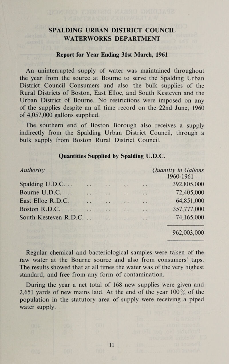 SPALDING URBAN DISTRICT COUNCIL WATERWORKS DEPARTMENT Report for Year Ending 31st March, 1961 An uninterrupted supply of water was maintained throughout the year from the source at Bourne to serve the Spalding Urban District Council Consumers and also the bulk supplies of the Rural Districts of Boston, East Elloe, and South Kesteven and the Urban District of Bourne. No restrictions were imposed on any of the supplies despite an all time record on the 22nd June, 1960 of 4,057,000 gallons supplied. The southern end of Boston Borough also receives a supply indirectly from the Spalding Urban District Council, through a bulk supply from Boston Rural District Council. Quantities Supplied by Spalding U.D.C. Authority Quantity in Gallons 1960-1961 Spalding U.D C. .. .. .. .. .. 392,805,000 Bourne U.D.C. . . . . .. . . .. 72,405,000 East Elloe R.D.C. .. .. .. .. 64,851,000 Boston R.D.C. .. .. . . . . . . 357,777,000 South Kesteven R.D.C. .. .. .. .. 74,165,000 962,003,000 Regular chemical and bacteriological samples were taken of the raw water at the Bourne source and also from consumers’ taps. The results showed that at all times the water was of the very highest standard, and free from any form of contamination. During the year a net total of 168 new supplies were given and 2,651 yards of new mains laid. At the end of the year 100% of the population in the statutory area of supply were receiving a piped water supply.