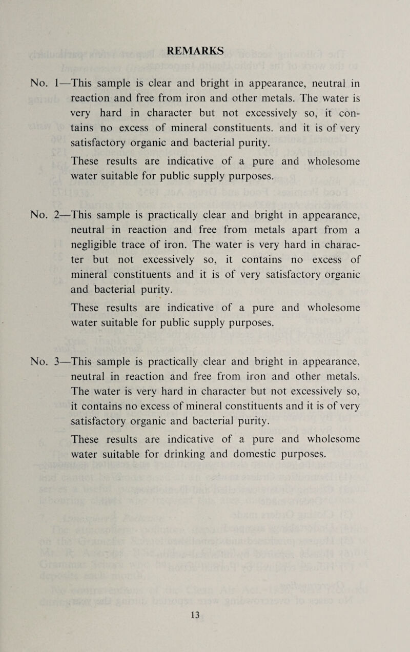 REMARKS No. 1—This sample is clear and bright in appearance, neutral in reaction and free from iron and other metals. The water is very hard in character but not excessively so, it con¬ tains no excess of mineral constituents, and it is of very satisfactory organic and bacterial purity. These results are indicative of a pure and wholesome water suitable for public supply purposes. No. 2—This sample is practically clear and bright in appearance, neutral in reaction and free from metals apart from a negligible trace of iron. The water is very hard in charac¬ ter but not excessively so, it contains no excess of mineral constituents and it is of very satisfactory organic and bacterial purity. These results are indicative of a pure and wholesome water suitable for public supply purposes. No. 3—This sample is practically clear and bright in appearance, neutral in reaction and free from iron and other metals. The water is very hard in character but not excessively so, it contains no excess of mineral constituents and it is of very satisfactory organic and bacterial purity. These results are indicative of a pure and wholesome water suitable for drinking and domestic purposes.