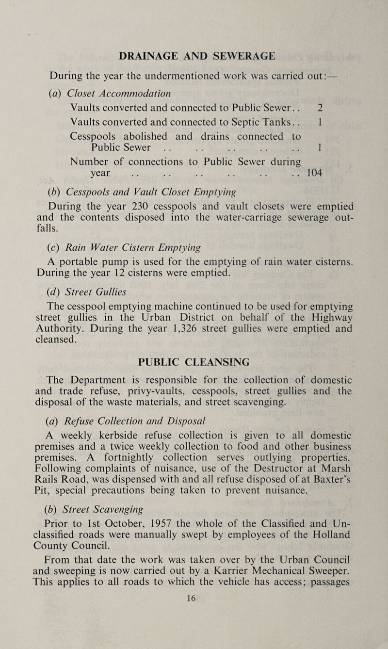 DRAINAGE AND SEWERAGE During the year the undermentioned work was carried out:— {a) Closet Accommodation Vaults converted and connected to Public Sewer.. 2 Vaults converted and connected to Septic Tanks.. 1 Cesspools abolished and drains connected to Public Sewer . . . . . . .. . . 1 Number of connections to Public Sewer during year .. .. .. .. .. .. 104 {b) Cesspools and Vault Closet Emptying During the year 230 cesspools and vault closets were emptied and the contents disposed into the water-carriage sewerage out¬ falls. (c) Rain Water Cistern Emptying A portable pump is used for the emptying of rain water cisterns. During the year 12 cisterns were emptied. {d) Street Gullies The cesspool emptying machine continued to be used for emptying street gullies in the Urban District on behalf of the Highway Authority. During the year 1,326 street gullies were emptied and cleansed. PUBLIC CLEANSING The Department is responsible for the collection of domestic and trade refuse, privy-vaults, cesspools, street gullies and the disposal of the waste materials, and street scavenging. {a) Refuse Collection and Disposal A weekly kerbside refuse collection is given to all domestic premises and a twice weekly collection to food and other business premises. A fortnightly collection serves outlying properties. Following complaints of nuisance, use of the Destructor at Marsh Rails Road, was dispensed with and all refuse disposed of at Baxter’s Pit, special precautions being taken to prevent nuisance. {b) Street Scavenging Prior to 1st October, 1957 the whole of the Classified and Un¬ classified roads were manually swept by employees of the Holland County Council. From that date the work was taken over by the Urban Council and sweeping is now carried out by a Karrier Mechanical Sweeper. This applies to all roads to which the vehicle has access; passages