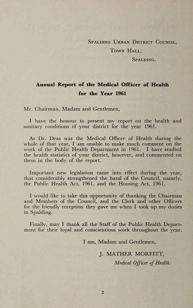 Town Hall, Spalding. Annual Report of the Medical Officer of Health for the Year 1961 Mr. Chairman, Madam and Gendemen, I have the honour to present my report on the health and sanitary conditions of your district for the year 1961. As Dr. Deas was the Medical Officer of Health during the whole of that year, I am unable to make much comment on the work of the Public Health Department in 1961. I have studied the health statistics of your district, however, and commented on them in the body of the report. Important new legislation came into effect during the year, that considerably strengthened the hand of the Council, namely, the Public Health Act, 1961, and the Housing Act, 1961. I would like to take this opportunity of thanking the Chairman and Members of the Council, and the Clerk and other Officers for the friendly reception they gave me when I took up my duties in Spalding. Finally, may I thank all the Staff of the Public Health Depart¬ ment for their loyal and conscientious work throughout the year. I am. Madam and Gentlemen, J. MATHER MORFITT, Medical Officer of Health.