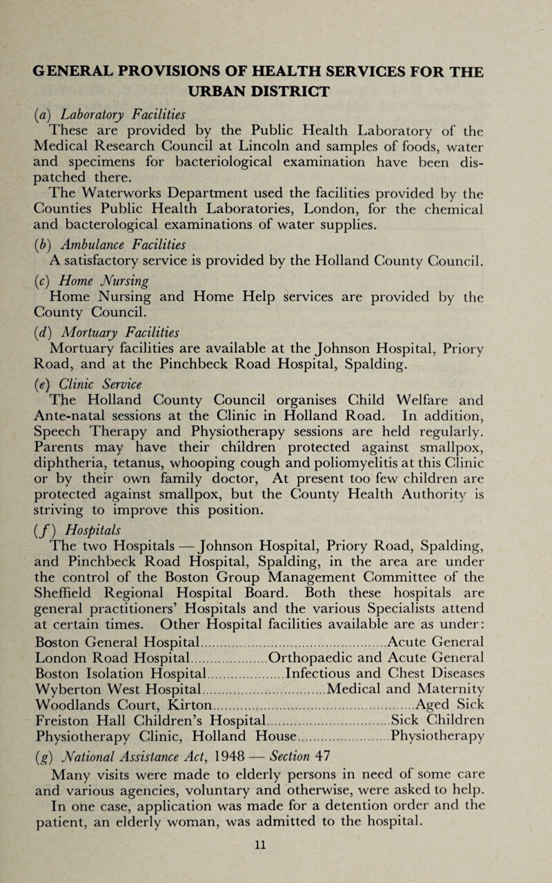 GENERAL PROVISIONS OF HEALTH SERVICES FOR THE URBAN DISTRICT {a) Laboratory Facilities These are provided by the Public Health Laboratory of the Medical Research Council at Lincoln and samples of foods, water and specimens for bacteriological examination have been dis¬ patched there. The Waterworks Department used the facilities provided by the Counties Public Health Laboratories, London, for the chemical and bacterological examinations of water supplies. {b) Ambulance Facilities A satisfactory service is provided by the Holland County Council. ic) Home Nursing Home Nursing and Home Help services are provided by the County Council. (d) Mortuary Facilities Mortuary facilities are available at the Johnson Hospital, Priory Road, and at the Pinchbeck Road Hospital, Spalding. {e) Clinic Service The Holland County Council organises Child Welfare and Ante-natal sessions at the Clinic in Holland Road. In addition. Speech Therapy and Physiotherapy sessions are held regularly. Parents may have their children protected against smallpox, diphtheria, tetanus, whooping cough and poliomyelitis at this Clinic or by their own family doctor, At present too few children are protected against smallpox, but the County Health Authority is striving to improve this position. (/) Hospitals The two Hospitals—Johnson Hospital, Priory Road, Spalding, and Pinchbeck Road Hospital, Spalding, in the area are under the control of the Boston Group Management Committee of the Sheffield Regional Hospital Board. Both these hospitals are general practitioners’ Hospitals and the various Specialists attend at certain times. Other Hospital facilities available are as under: Boston General Hospital.Acute General London Road Hospital.Orthopaedic and Acute General Boston Isolation Hospital.Infectious and Chest Diseases Wyberton West Hospital.Medical and Maternity Woodlands Court, Kirton.Aged Sick Freiston Hall Children’s Hospital.Sick Children Physiotherapy Clinic, Holland House.Physiotherapy {g) National Assistance Act, 1948 — Section 47 Many visits were made to elderly persons in need of some care and various agencies, voluntary and otherwise, were asked to help. In one case, application was made for a detention order and the patient, an elderly woman, was admitted to the hospital.