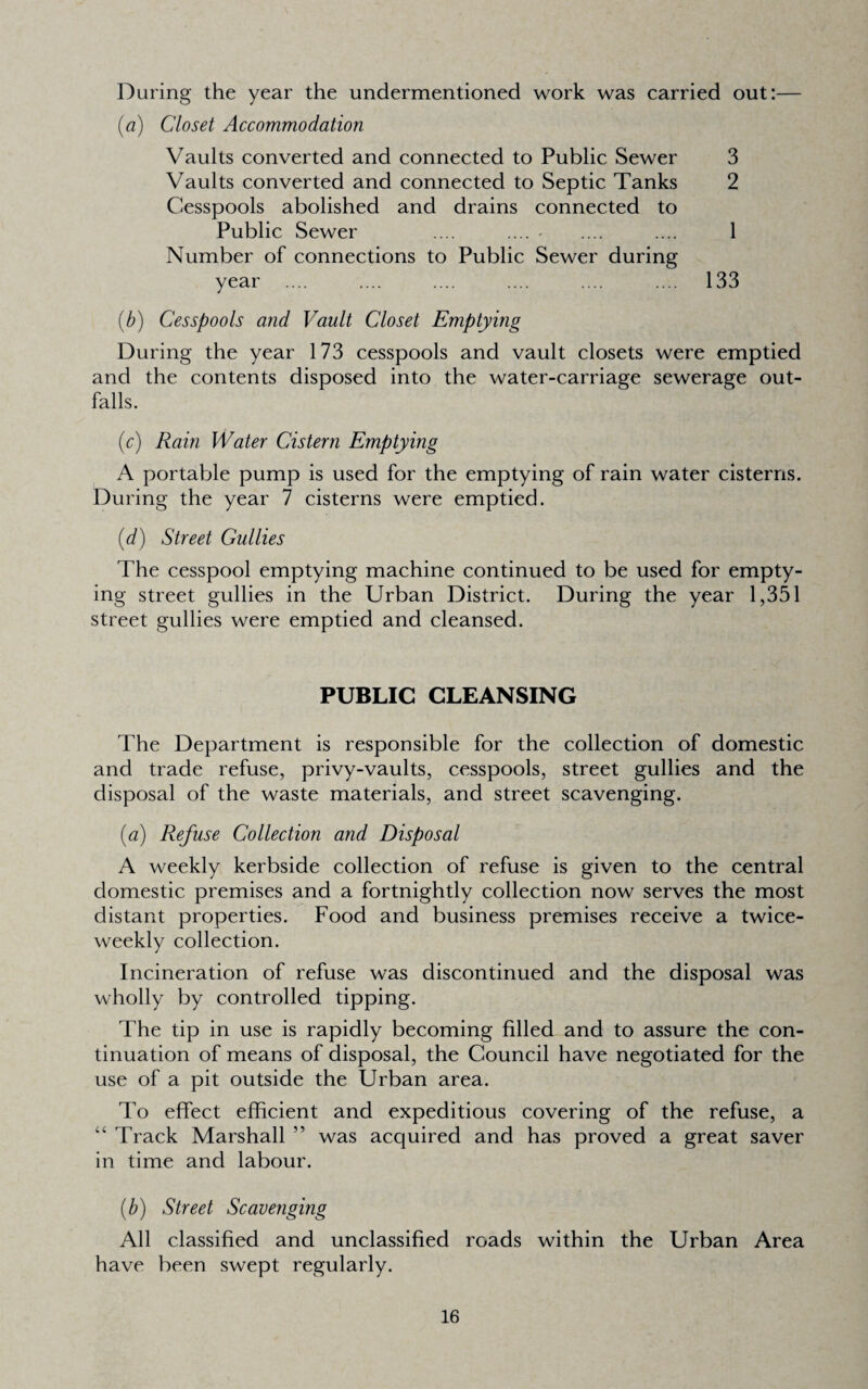 During the year the undermentioned work was carried out:— {a) Closet Accommodation Vaults converted and connected to Public Sewer 3 Vaults converted and connected to Septic Tanks 2 Cesspools abolished and drains connected to Public Sewer .... .... - .... .... 1 Number of connections to Public Sewer during year .... .... .... .... .... .... 133 {b) Cesspools and Vault Closet Emptying During the year 173 cesspools and vault closets were emptied and the contents disposed into the water-carriage sewerage out¬ falls. {c) Rain Water Cistern Emptying A portable pump is used for the emptying of rain water cisterns. During the year 7 cisterns were emptied. [d] Street Gullies The cesspool emptying machine continued to be used for empty¬ ing street gullies in the Urban District. During the year 1,351 street gullies were emptied and cleansed. PUBLIC CLEANSING The Department is responsible for the collection of domestic and trade refuse, privy-vaults, cesspools, street gullies and the disposal of the waste materials, and street scavenging. {a) Refuse Collection and Disposal A weekly kerbside collection of refuse is given to the central domestic premises and a fortnightly collection now serves the most distant properties. Food and business premises receive a twice- weekly collection. Incineration of refuse was discontinued and the disposal was wholly by controlled tipping. The tip in use is rapidly becoming filled and to assure the con¬ tinuation of means of disposal, the Council have negotiated for the use of a pit outside the Urban area. To effect efficient and expeditious covering of the refuse, a “ Track Marshall ” was acquired and has proved a great saver in time and labour. (b) Street Scavenging All classified and unclassified roads within the Urban Area have been swept regularly.