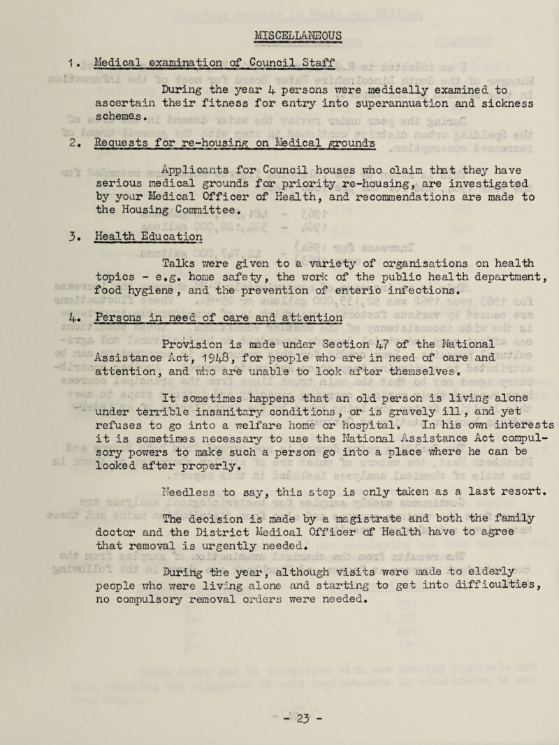 MISCELLANEOUS 1, Medical examination of Council Staff During the year 4 persons ivere medically examined to ascertain their fitness for entry into superannuation and sickness schemas. 2, Requests for re-housing on Medical grounds Applicants for Council houses who claim that they have serious medical grounds for priority re-housing, are investigated hy your liedical Officer of Health, and recommendations are made to the Housing Committee. 3. Health Education Talks were given to a variety of organisations on health topics - e.g. home safety, the work of the public health department, food hygiene, and the prevention of enteric infections. 4. Persons in need of care and attention Provision is made under Section 47 of the National Assistance Act, 1948> for people who are in need of care and attention, and who are unable to look after themselves. It sometimes happens that an old person is living alone under terrible insanitary conditions, or is gravely ill, and yet refuses to go into a welfare home or hospital. In his own interests it is sometimes necessary to use the National Assistance Act compul¬ sory powers to make such a person go into a place where he can be looked after properly. Needless to say, this step is only talcen as a last resort. The decision is made by a magistrate and both the family doctor and the District Medical Officer of Health have to agree that removal is urgently needed. During the year, although visits were made to elderly people who were living alone and starting to get into difficulties, no compulsory removal orders were needed.