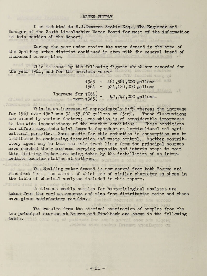 WATER SUPPLY I am indebted to R.J.Cameron Stobie Esq., The Engineer and iianager of the South Lincolnshire Water Board for most of the information in -this section of the Report, During the year under review the water demand in the area of the Spalding urban district continued in step with -the general trend of increased consumption. This is shown by the following figures which are recorded for the year I964j and for the previous year:- 1 963 - 481 ,381,000 gallons I96A - 52A,128,000 gallons - A2,747,000 gallons. This is an increase of approximately whereas the increase for 1963 over 19^2 was 92,135,000 gallons or 25*6%. These fluctuations are caused by various factors; one which is of considerable importance is the wide inconsistency of the weather conditions. These conditions can affect many industrial demands dependent on horticultural and agri¬ cultural pursuits. Some credit for this reduction in consumption can be attributed to continuing inspection and waste control. Another contrib¬ utory agent may be that the main trunk lines from the principal sources have reached their maximum carrying capacity and interim steps to meet tliis limiting factor are being taken by the installation of an inter¬ mediate booster station at Guthram. The %)alding water demand is now served from both Bourne and Pinchbeck West, the waters of which are of similar character as shown in the table of chemical analyses included in this report. Continuous weekly samples for bacteriological analyses are taken from the various sources and also from distribution mains and these have given satisfactory results. The results from the chemical examination of samples from the two principal sources at Bom*ne and Pinchbeck are shown in the following table. Increase for over