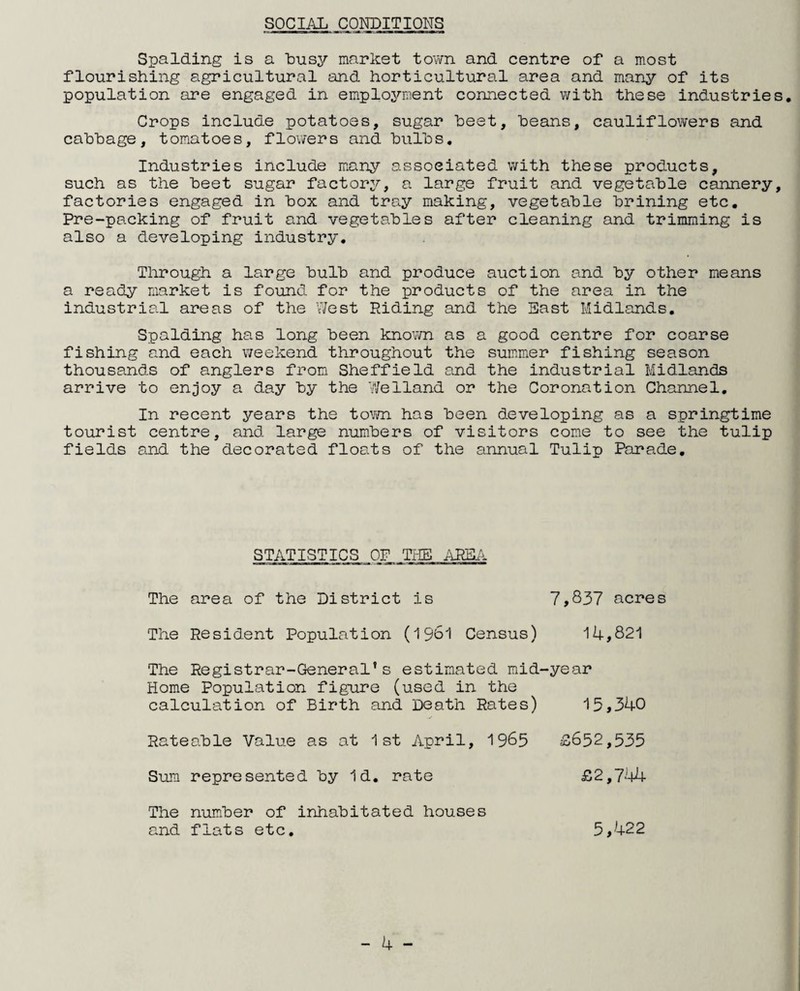 SOCIAL CONDITIONS Spalding is a busy market town and centre of a most flourishing agricultural and horticultural area and many of its population are engaged in employment connected with these industries. Crops include potatoes, sugar beet, beans, cauliflowers and cabbage, tomatoes, flowers and bulbs. Industries include many associated with these products, such as the beet sugar factory, a large fruit and vegetable cannery, factories engaged in box and tray making, vegetable brining etc. Pre-packing of fruit and vegetables after cleaning and trimming is also a developing industry. Through a large bulb and produce auction and by other means a ready market is found for the products of the area in the industrial areas of the West Riding and the East Midlands. Spalding has long been known as a good centre for coarse fishing and each weekend throughout the summer fishing season thousands of anglers from Sheffield and the industrial Midlands arrive to enjoy a day by the Welland or the Coronation Channel. In recent years the town has been developing as a springtime tourist centre, and large numbers of visitors come to see the tulip fields and the decorated floats of the annual Tulip Parade. STATISTICS OF THE AREA. The area of the District is 7,837 acres The Resident Population (1961 Census) 14,821 The Registrar-General’s estimated mid-year Home Population figure (used in the calculation of Birth and Death Rates) 13,340 Rateable Value as at 1st April, 1965 £652,535 Sum represented by Id. rate £2,744 The number of inhabitated houses and flats etc. 5,422