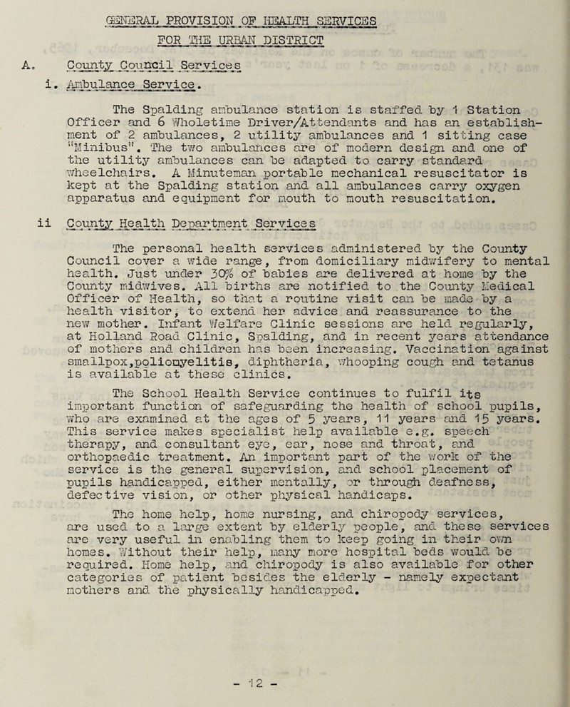 GENERAL PROVISION OP HEALTH SERVICES FOR THE URBAN DISTRICT A, County Council Services i. iunbulance Service. The Spalding ambulance station is staffed by 1 Station Officer and 6 Wholetime 'Driver/Attendants and has an establish¬ ment of 2 ambulances, 2 utility ambulances and 1 sitting case Minibus”. The two ambulances are of modern design and one of the utility ambulances can be adapted to carry standard wheelchairs. A Minuteman. portable mechanical resuscitator is kept at the Spalding station and all ambulances carry oxygen apparatus and equipment for mouth to mouth resuscitation. ii County Health Department Services The personal health services administered by the County Council cover a wide range, from domiciliary midwifery to mental health. Just under 30% of babies are delivered at home by the County midwives. All births are notified to the County Medical Officer of Health, so that a routine visit can be made by a health visitor, to extend her advice and reassurance to the new mother. Infant Welfare Clinic sessions are held regularly, at Holland Road Clinic, Spalding, and in recent years attendance of mothers and children has been increasing. Vaccination against smallpox,poliomyelitis, diphtheria, whooping cough and tetanus is available at these clinics. The School Health Service continues to fulfil its important function of safeguarding the health of school pupils, who are examined at the ages of 5 years, 11 years and 15 years. This service makes specialist help available e.g. speech therapy, and consultant eye, ear, nose and throat, and orthopaedic treatment. An important part of the work of the service is the general supervision, and school placement of pupils handicapped, either mentally, or through deafness, defective vision, or other physical handicaps. The home help, home nursing, and chiropody services, are used to a large extent by elderly people, and these services are very useful in enabling them to keep going in their own homes. Without their help, many more hospital beds would be required. Home help, and chiropody is also available for other categories of patient besides the elderly - namely expectant mothers and the physically handicapped.
