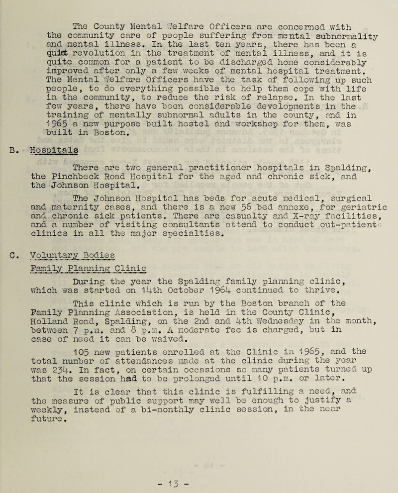 The County Mental Welfare Officers are concerned with the community care of people suffering from mental subnormality and mental illness. In the last ten years, there has been a quiet revolution in the treatment of mental illness, and it is quite common for a patient to be discharged home considerably improved after only a few weeks of mental hospital treatment. The Mental Welfare Officers have the task of following up such people, to do everything possible to help them cope with life in the community, to reduce the risk of relapse. In the last few years, there have been considerable developments in the training of mentally subnormal adults in the county, and in 1965 a new purpose built hostel and workshop for them, was built in Boston. B. Hospitals There are two general practitioner hospitals in Spalding, the Pinchbeck Road Hospital for the aged and chronic sick, and the Johnson Hospital. The Johnson Hospital has beds for acute medical, surgical and maternity cases, and there is a new 56 bed annexe, for geriatric and chronic sick patients. There are casualty and X-ray facilities, and a number of visiting consultants attend to conduct out-patient clinics in all the major specialties. G. Voluntary Bodies Family Planning Clinic During the year the Spalding family planning clinic, which was started on 14th October 1964 continued to thrive. This clinic which is run by the Boston branch of the Family Planning Association, is held in the County Clinic, Holland Road, Spalding, on the 2nd and 4th Wednesday in the month, between 7 p.m. and 8 p.m. A moderate fee is charged, but in case of need it can be waived. 105 new patients enrolled at the Clinic in 1965, nnd the total number of attendances made at the clinic during the year was 234. In fact, on certain occasions so many patients turned up that the session had to be prolonged until 10 p.m. or later. It is clear that this clinic is fulfilling a need, and the measure of public support may well be enough to justify a weekly, instead of a bi-monthly clinic session, in the near future.