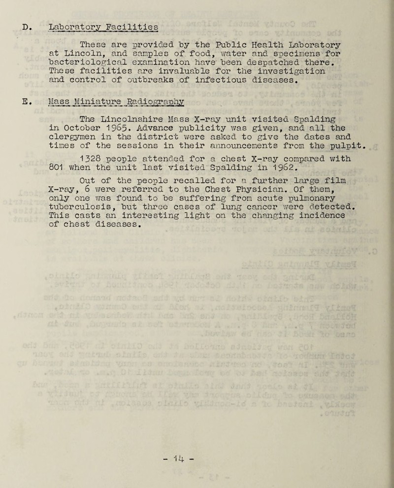 D Laboratory Facilities These are provided by the Public Health Laboratory at Lincoln, and samples of food, water and specimens for bacteriological examination have been despatched there. These facilities are invaluable for the investigation and control of outbreaks of infectious diseases. E. Mass Mini.ature Radiography The Lincolnshire Mass X-ray unit visited Spalding in October 965* Advance publicity was given, and all the clergymen in the district were asked to give the dates and times of the sessions in their announcements from the pulpit. 1328 people attended for a chest X-ray compared with 801 when the unit last visited Spalding in 1962. Out of the people recalled for a further large film X-ray, 6 were referred to the Chest Physician. Of them, only one was found to be suffering from acute pulmonary tuberculosis, but three cases of lung cancer were detected. This casts an interesting light on the changing incidence of chest diseases.