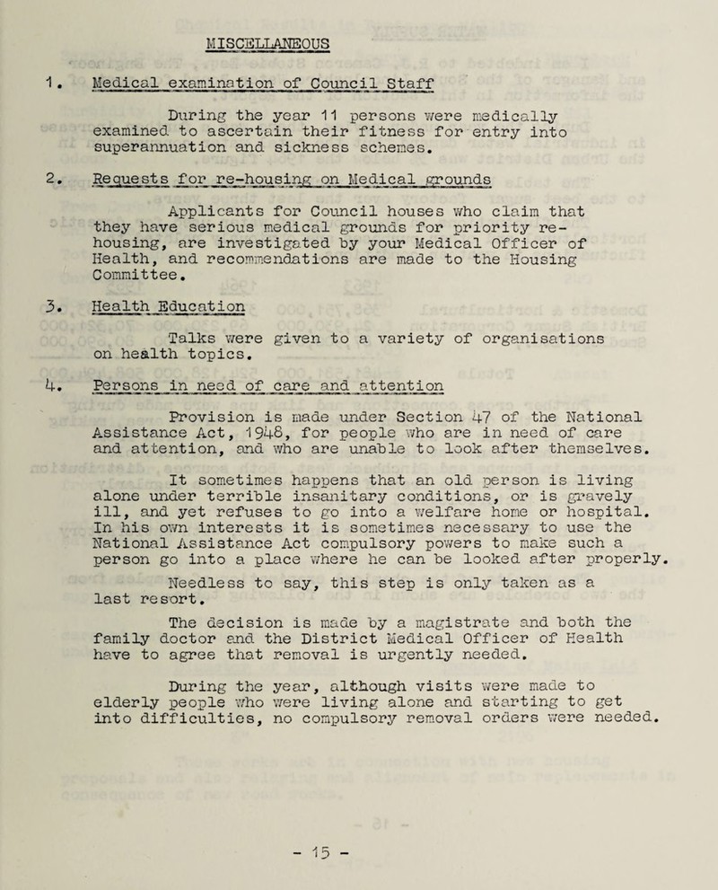 MISCELLANEOUS 1• Medical examination of Council Staff During the year 11 persons were medically examined to ascertain their fitness for entry into superannuation and sickness schemes. 2. Requests for re-housing on Applicants for Council houses who claim that they have serious medical grounds for priority re¬ housing, are investigated by your Medical Officer of Health, and recommendations are made to the Housing Committee. 3• Health Education Talks were given to a variety of organisations on health topics. 4• Persons in need of care and attention Provision is made under Section 47 of the National Assistance Act, 1948, for people who are in need of care and attention, and who are unable to look after themselves. It sometimes happens that an old person is living alone under terrible insanitary conditions, or is gravely ill, and yet refuses to go into a welfare home or hospital. In his own interests it is sometimes necessary to use the National Assistance Act compulsory powers to make such a person go into a place ’where he can be looked after properly. Needless to say, this step is only taken as a last resort. The decision is made by a magistrate and both the family doctor and the District Medical Officer of Health have to agree that removal is urgently needed. During the year, although visits elderly people who were living alone and into difficulties, no compulsory removal were made to starting to get orders were needed. - 13 -