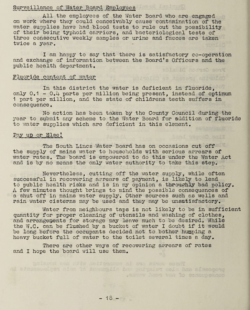 All the employees of the Water Board who are engaged om work where they could conceivably cause contamination of the water supplies have had blood tests to rule out the possibility of their being typhoid carriers, and bacteriological tests of three consecutive weekly samples or urine and faeces are taken twice a year. I am happy to say that there is satisfactory co-operation and exchange of information between the Board’s Officers and the public health department. Fluoride content of water In this district the water is deficient in fluoride, only 0.1 - 0.4 parts per million being present, instead of optimum 1 part per million, and the state of childrens teeth suffers in consequence. No action has been taken by the County Council during the year to submit any scheme to the Water Board for addition of fluoride to water supplies which are deficient in this element. Else! The South Lines Water Board has on occasions cut off the supply of mains water to households with serious arrears of water rates. The board is empowered to do this under the Water Act and is by no means the only water authority to take this step. Nevertheless, cutting off the water supply, while often successful in recovering arrears of payment, is likely to lead to public health risks and is in my opinion a throughly bad policy. A few minutes thought brings to mind the possible consequences of a shut off in mains water supply. Other sources such as wells and rain water cisterns may be used and they may be unsatisfactory. Water from neighbours taps is not likely to be in sufficient quantity for proper cleaning of utensils and washing of clothes, and arrange9ents for storage may leave much to be desired. While the W.C. can be flushed by a bucket of water I doubt if it would be long before the occupants decided not to bother humping a heavy bucket full of water to the toilet several times a day. There are other ways of recovering arrears of rates and I hope the board will use them.