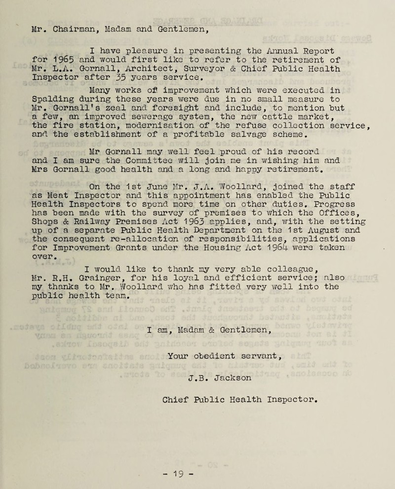 Mr. Chairman, Madam and Gentlemen, I have pleasure in presenting the Annual Report for 1965 and would first like to refer to the retirement of Mr. L.A. Gornall, Architect, Surveyor & Chief Public Health Inspector after 35 years service. Many works of improvement which were executed in Spalding during these years were due in no small measure to Mr. Gornall’s zeal and foresight and include, to mention but a few, an improved sewerage system, the new cattle market, the fire station, modernisation of the refuse collection service, and the establishment of a profitable salvage scheme. Mr Gornall may well feel proud of his record and I am sure the Committee will join ne in wishing him and Mrs Gornall good health and a long and happy retirement. On the 1st June Mr. J.A. Woollard, joined the staff as Meat Inspector and this appointment has enabled the Public Health Inspectors to spend more time on other duties. Progress has been made with the survey of premises to which the Offices, Shops & Railway Premises Act 1963 applies, and, with the setting up of a separate Public Health Department on the 1st August and the consequent re-allocation of responsibilities, applications for Improvement Grants under the Housing Act 96k were taken over. I would like to thank my very able colleague, Mr. R.H. Grainger, for his loyal and efficient service; also my thanks to Mr. Woollard who has fitted very well into the public health team. I am. Madam & Gentlemen, Your obedient servant, J.B. Jackson Chief Public Health Inspector.