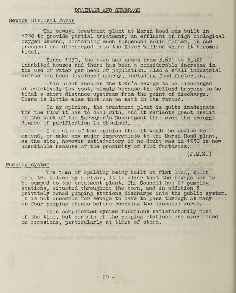 DRAINAGE AND SEWERAGE Sewage. Disposal Works The sewage treatment plant at Marsh Road was built in 1930 to provide partial treatment; an effluent of high' biological oxygen demand, containing much suspended solid matter, is now produced and discharged into the River Welland where it becomes tidal. Since 1930, the town has grown from 3,631 to 5,422 inhabited houses and there has been a considerable increase in the use of water per head of population. Also a small industrial estate has been developed nearby, including food factories. This plant enables the town’s sewage to be discharged at relatively low cost, simply because the Welland happens to be tidal a short distance upstream from the point of discharge. There is little else that can be said in its favour. In my opinion, the treatment plant is quite inadequate for the flow it has to deal with, and it reflects great credit on the work of the Surveyor’s Department that even the pre sent degree of purification is obtained. I am also of the opinion that it would be unwise to extend, or make any major improvements to the Marsh Road plant, as the site, however satisfactory it no doubt was in 1930 is now unsuitable because of the proximity of food factories. (J.M.M.) Pumping system The town of Spalding being built on flat land, split into two halves by a river, it is clear that the sewage has to be pumped to the treatment plant. The Council has 27 pumping stations, situated throughout the town, and in addition 3 privately owned pumping stations discharge into the public system. It is not uncommon for sewage to have to pass through as many as four pumping stages before reaching the disposal works. This complicated system functions satisfactorily most of the time, but certain of the pumping stations are overloaded on occasions, particularly at times of storm.