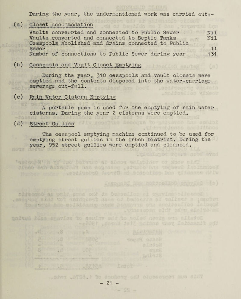 During the year, the undermentioned work was carried out:- (a) Closet Accommodation Vaults converrted ond connected to Public Sewer Vaults converted and connected to Septic Tanks Cesspools abolished and drains connected to Public Sewer Number of connections to Public Sewer during year Nil Nil 11 131 (b) Cesspools and Vault Closet Emptying During the year, 310 cesspools and vault closets were emptied and the contents disposed into the water-carriage sewerage out-fall. A portable pump is used for the emptying of rain water cisterns. During the year 2 cisterns were emptied. (d) Street Gullies The cesspool emptying machine continued to be used for emptying street gullies in the Urban District. During the year, 952 street gullies were emptied and cleansed.