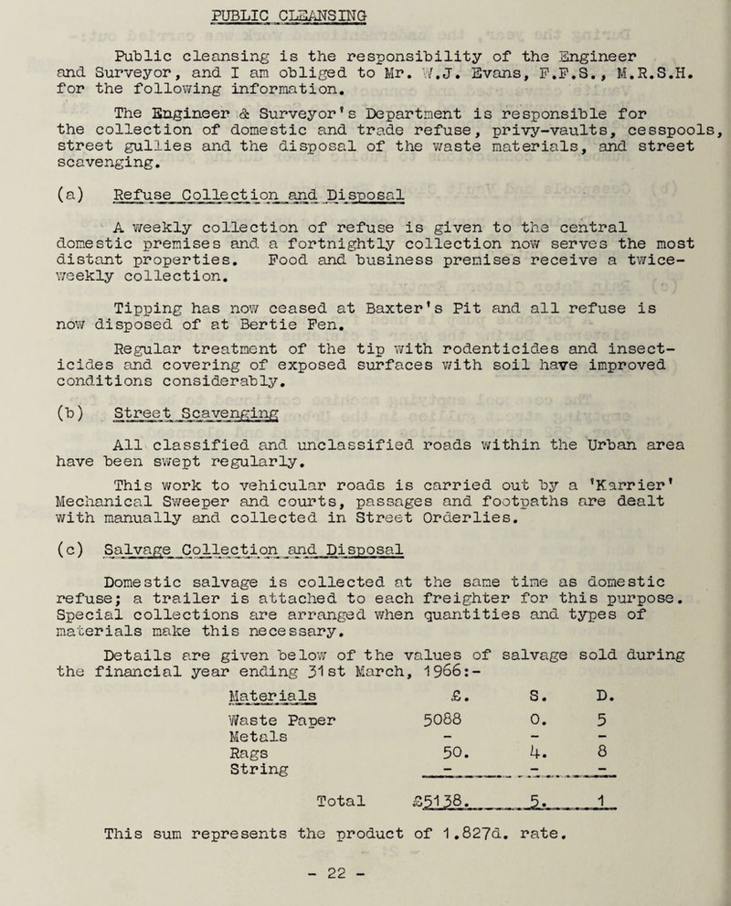 PUBLIC CLEANSING Public cleansing is the responsibility of the .Engineer and Surveyor, and I am obliged to Mr. W.J. Evans, P.P.S. , M.R.S.H. for the following information. The Engineer & Surveyor’s Department is responsible for the collection of domestic and trade refuse, privy-vaults, cesspools, street gullies and the disposal of the waste materials, and street scavenging. (a) Refuse^ Collection_and Disposal A weekly collection of refuse is given to the central domestic premises and a fortnightly collection now serves the most distant properties. Pood and business premises receive a twice- weekly collection. Tipping has now ceased at Baxter’s Pit and all refuse is now disposed of at Bertie Pen. Regular treatment of the tip with rodenticides and insect¬ icides and covering of exposed surfaces with soil have improved conditions considerably. (b) Street Scavenging All classified and unclassified roads within the Urban area have been swept regularly. This work to vehicular roads is carried out by a ’Karrier’ Mechanical Sweeper and courts, passages and footpaths are dealt with manually and collected in Street Orderlies. (c) Salvage Collection and Disposal Domestic salvage is collected at the same time as domestic refuse; a trailer is attached to each freighter for this purpose. Special collections are arranged when quantities and types of materials make this necessary. Details are given below of the values of salvage sold during the financial year ending 31st March, 1966:- Materials Waste Paper Metals Rags String To This sum represents the product of 1.827d. rate. £. 5088 50. S« 0. 4. D, 5 8 tal £5138.