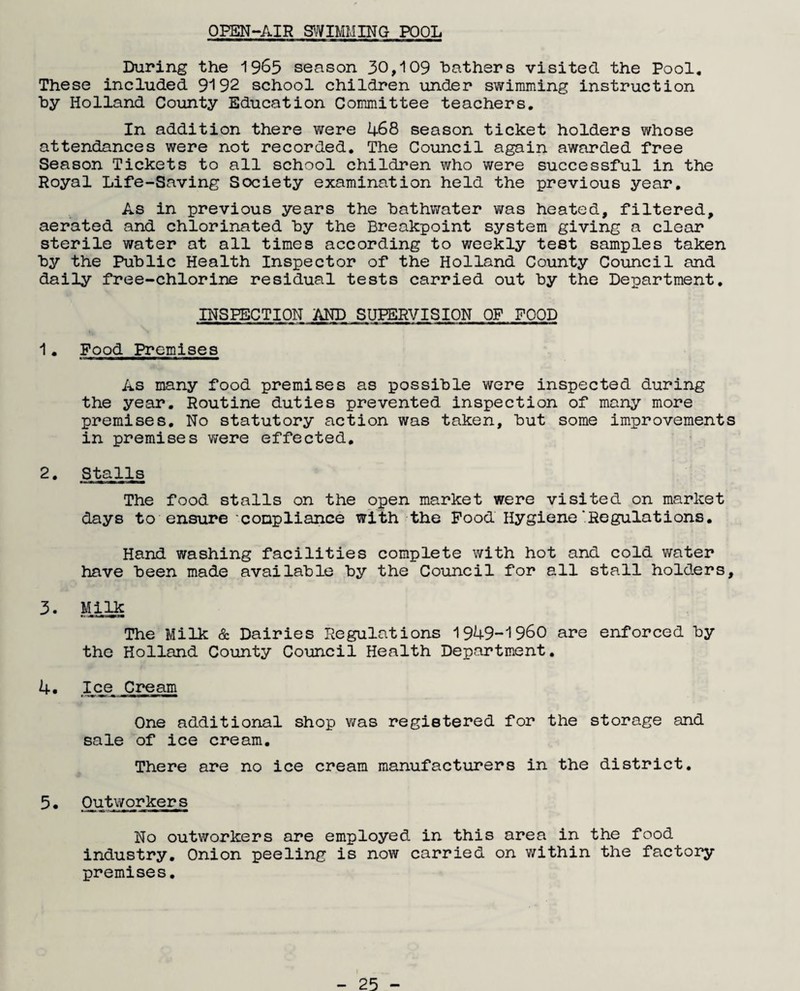 OPEN-AIR SWIMMING POOL During the 1965 season 30,109 bathers visited the Pool. These included 9192 school children under swimming instruction by Holland County Education Committee teachers. In addition there were 468 season ticket holders whose attendances were not recorded. The Council again awarded free Season Tickets to all school children who were successful in the Royal Life-Saving Society examination held the previous year. As in previous years the bathwater was heated, filtered, aerated and chlorinated by the Breakpoint system giving a clear sterile water at all times according to weekly test samples taken by the Public Health Inspector of the Holland County Council and daily free-chlorine residual tests carried out by the Department. INSPECTION AND SUPERVISION OF FOOD 1. Food Premises As many food premises as possible were inspected during the year. Routine duties prevented inspection of many more premises. No statutory action was taken, but some improvements in premises were effected. 2. Stalls The food stalls on the open market were visited on market days to ensure 'compliance with the Food Hygiene'Regulations. Hand washing facilities complete with hot and cold water have been made available by the Council for all stall holders, 3- Milk The Milk & Dairies Regulations 1949-1960 are enforced by the Holland County Council Health Department. 4. Ice Cream One additional shop was registered for the storage and sale of ice cream. There are no ice cream manufacturers in the district. 5• Outworkers No outworkers are employed in this area in the food industry. Onion peeling is now carried on within the factory premises.
