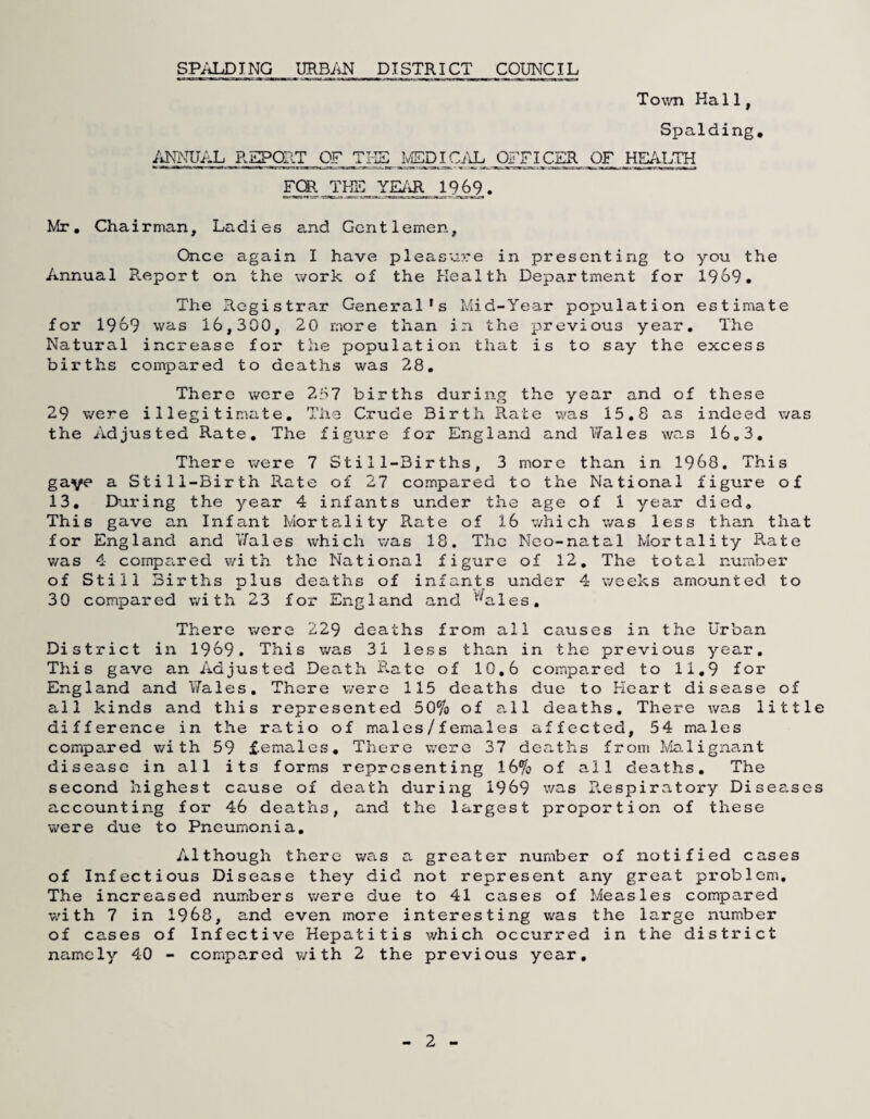 Town Hall, Spalding, ANNUAL REPOAT OF TI-IS IvEDICAL OFFICER OF HEAUm FOR. _ 1969 . Mr, Chairman, Ladies and Gentlemen, Once again I have pleasure in presenting to you the Annual B.eport on the work of the Health Department for 1969. The Registrar General’s Mid-Year population estimate for 1969 was 16,300, 20 more than in the previous year. The Natural increase for* the population that is to say the excess births compared to deaths was 28, There wore 2i>7 births during the year and of these 29 were illegitimate. The Crude Birth Rate v/as 15,8 as indeed was the Adjusted Rate, The figure for England and V/ales was 16,3, There were 7 Still-Births, 3 more than in 1968, This gave a Still-Birth Rate of 27 compared to the National figure of 13, During the year 4 infants under the age of 1 yea.r died. This gave an Infant Morta.lity Rate of 16 which was less than that for England and V/ales which was 18, The Neo-natal Mortality Rate was 4 cornpa.red with the National figure of 12, The total nuraber of Still Births plus deaths of infants under 4 weeks amounted to 30 compared with 23 for England and ’^'^ales. There were 229 deaths from all causes in the Urban District in 1969. This v/as 31 less than in the previous year. This gave an Adjusted Death Rate of 10,6 compared to 11,9 for England and V/ales. There were 115 deaths due to Heart disease of all kinds and this represented 50% of a.11 deaths. There was little difference in the ratio of males/females affected, 54 males compared with 59 females. There were 37 deaths from l\4alignant disease in all its forms representing 16% of all deaths. The second highest cause of death during 1969 was Pv.espiratory Disee.ses accounting for 46 deaths, and the largest proportion of these were due to Pneumonia, Although there was a greater number of notified cases of Infectious Disease they did not represent any great pi'oblem. The increased numbers were due to 41 cases of Measles compared v/ith 7 in 1968, and even more interesting was the large number of cases of Infective Hepatitis which occurred in the district namely 40 - compared v/ith 2 the previous year. 2 -