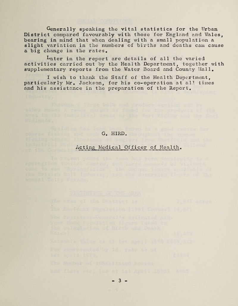 Generally speaking the vital statistics for the Urban District compared favourably with those for England and Wales, bearing in mind that when dealing with a small population a slight variation in the numbers of bii’ths a.nd deaths can cause a big change in the rates* Later in the report are details of all the vai*ied activities carried out by the Health Department, together with supplementary reports from the V/ater Board and County Hall, I wish to thank the Staff of the Health Depcrtment, particularly Mr, Jackson, for his co-operation at all times and his assiste.nce in the preparation of the Report, G. HIRD. Acting Medical Officer of Health, 3