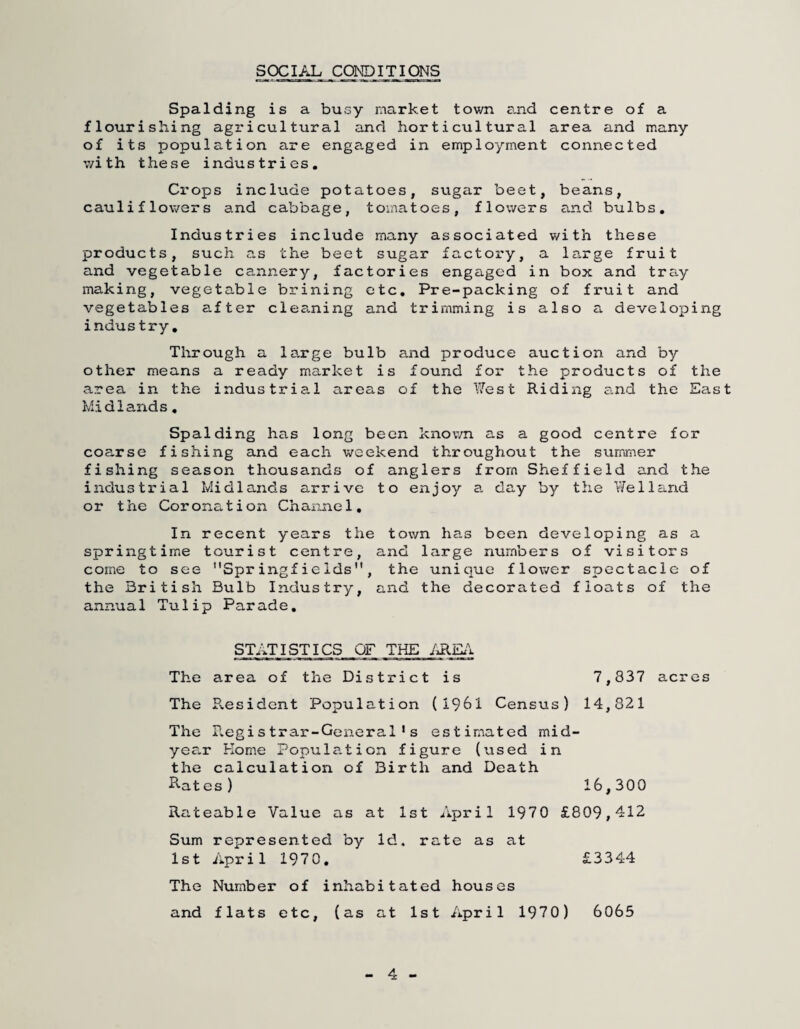 SOCIAL CONDITIONS Spalding is a busy market town e.nd centre of a flourishing agricultural and horticultural area and many of its population are engaged in employment connected with these industries. Crops include potatoes, sugar beet, beans, cauliflowers and cabbage, tomatoes, flowers and bulbs. Industries include many associated with these products, such as the beet sugar factory, a large fruit and vegetable cannery, factories engaged in box and tray making, vegetable brining etc. Pre-packing of fruit and vegetables after cles.ning and trimming is also a developing industry. Through a large bulb and produce auction and by other means a ready market is found for the products of the area in the industrial areas of the West Riding e.nd the East Midlands, Spalding has long been known as a good centre for coarse fishing and each weekend throughout the summer fishing season thousands of anglers from Sheffield and the iiadus trial Midlands arrive to enjoy a. day by the Welland or the Coronation Channel, In recent years the town ha,s been developing as a springtim.e tourist centre, and large numbers of visitors come to see SpringfieIds, the unique flower spectacle of the British Bulb Industry, and the decorated floats of the annual Tulip Parade, STATISTICS OF THE The area of the District is 7,837 acres The E.esident Population (1961 Census) 14,821 The Registrar-General's estimated mid¬ year Home Fopula.tion figure (used in the calculation of Birth and Death Elates ) 16,300 Rateable Value as at 1st April 1970 £809,412 Sum represented by Id. rate as at 1st Aprill970, £3344 The Number of inhabitated houses and flats etc, (as at 1st April 1970) 6065