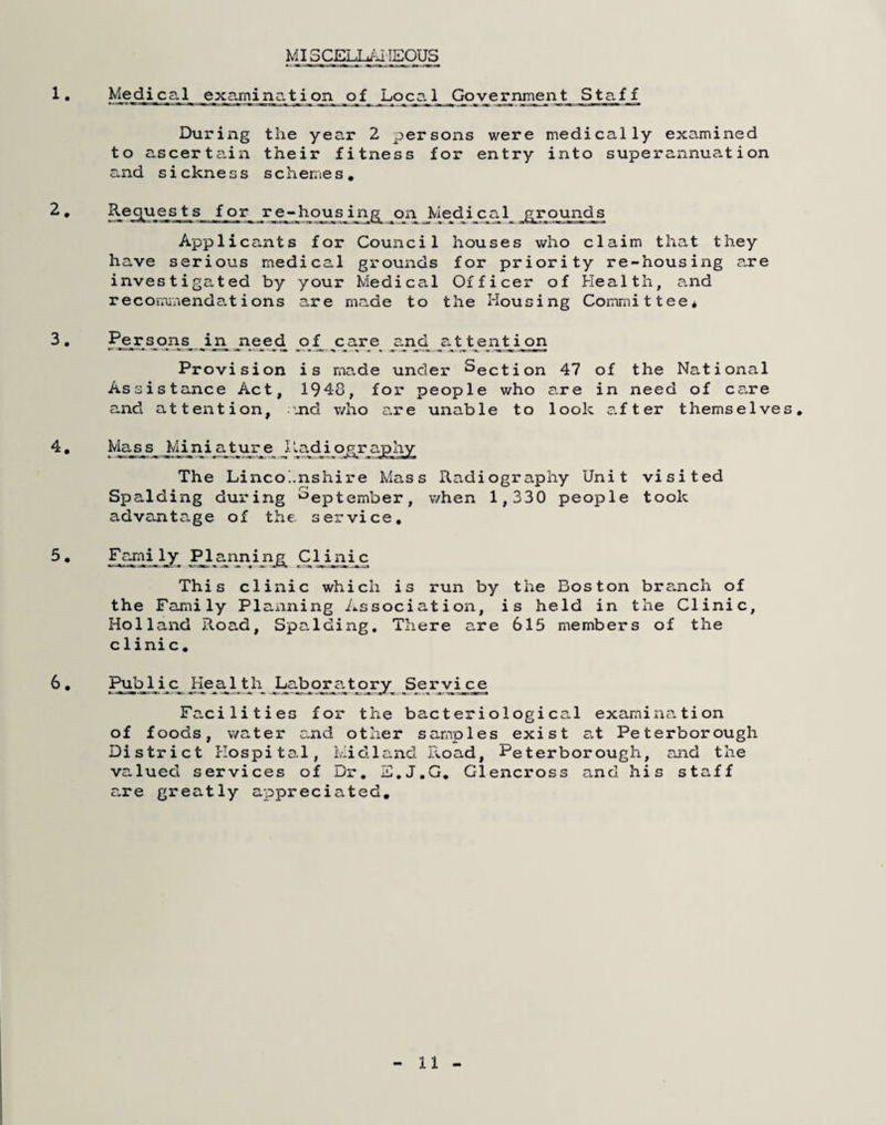 MISCELL/JIEOUS Medical examination^ of Govei^nment Staff During the year 2 persons were medically examined to ascertain their fitness for entry into superannuation and sickness schemes. Requests for hojusing on Medical grounds Applicants for Council houses who claim that they have serious medical grounds for priority re-housing a.re investigated by your Medical Officer of Health, and recomiaendations are made to the Housing Committee* Per sons in need of care c.nd attention Provision is made under Section 47 of the National Assistance Act, 1948, fox- people who a.re in need of cs^re and attention, 'Jid who are unable to look s.fter themselve h^_s_s Mi ni_a^bur_e JI adi o^r ap hy The Lincoi.nshire Mass Radiography Unit visited Spalding during ‘September, when 1,330 people took advantage of the service. F^i ly ^^annijijg^ Clinic This clinic which is run by the Boston bra.nch of the Family Planning Association, is held in the Clinic, Holland j?voad, Spalding, There are 615 members of the clinic. Pub lie Hea^l th Labqr^atorx .Se r vice Facilities fox* the bacteriological examination of foods, water and other samples exist a.t Peterborough District Hospital, ivlidla.nd Ixoad, Peterborough, and the valued services of Dr, E,J.G. Glencross and his staff are greatly appreciated.