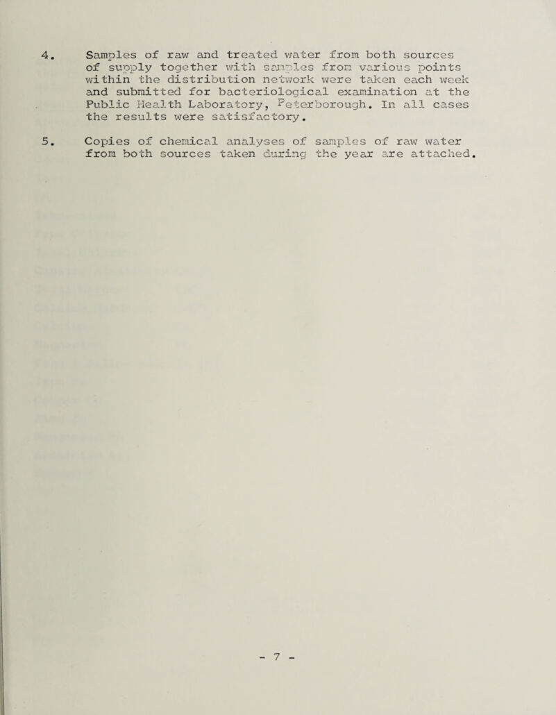 4 Samples of raw and treated water from both sources of supply together with samples from various points within the distribution network were taken each week and submitted for bacteriological examination at the Public Health Laboratory, Peterborough, In all cases the results were satisfactory, 5, Copies of cheraica.1 analyses of samples of raw water from both sources taken during the year are attached.