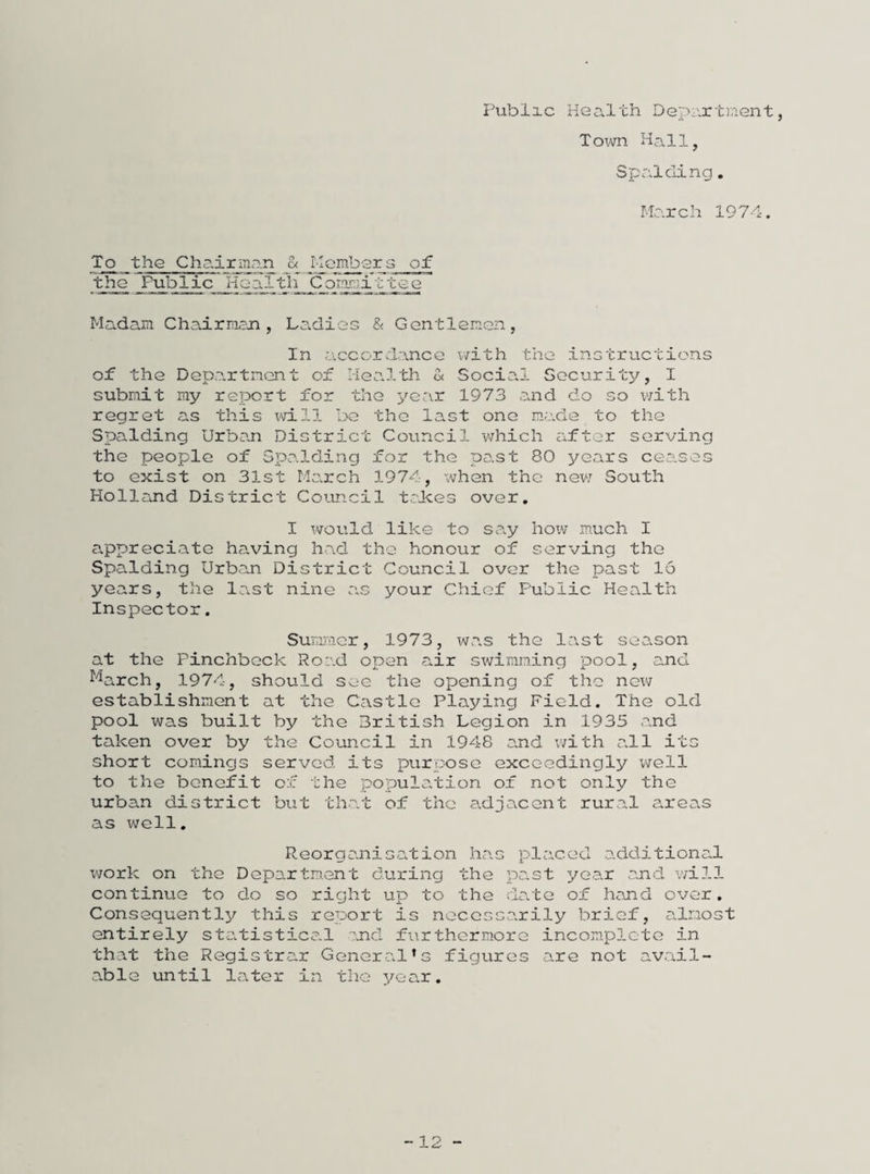 Piablic Health Department, Town Hall, Spalding, March 1974. the ChairiTian a Ideitfaer a of the Public_HecJ-1h Coirc?i'd'^ee Madam Chairman, Laddies & Gentlemen, In .accordance v/ith the inctructions of the Depa.rtmcnt of HeaJ.th & Social Security, I submit my report for the year 1973 .and do so v/ith regret as this xA;ill bo the last one made to the Spalding Urban District Council v/hich iifter serving the people of Spo.lding for the past 80 years ceases to exist on 31st MOvrch 1974, when the nev; South Holland District Council trJkes over, I would like to sa.y how much I appreciate having had the honour of serving the Spalding Urban District Council over the past 16 years, the last nine as your Chief Public Health Inspector. Suicmer, 1973, xvas the last season at the Pinchbeck Road open s^ir swimming pool, and ^^arch, 1974, should see the opening of the new establishment at the Castle Playing Field. The old pool was built by the British Legion in 1935 and taken over by the Council in 1948 and v/ith all its short comings served its purpose exceedingly well to the benefit of the population of not only the urban district but that of the adjacent rural areas as well. Reorganisation has placed additional work on the Department during the past year and will continue to do so right up to the doste of hand over. Consequently this report is necessarily brief, almost entirely stc.tistico.l and furthermore incom-plete in tho-t the Registro.r General’s figures are not avail¬ able until later in the year. -12 -