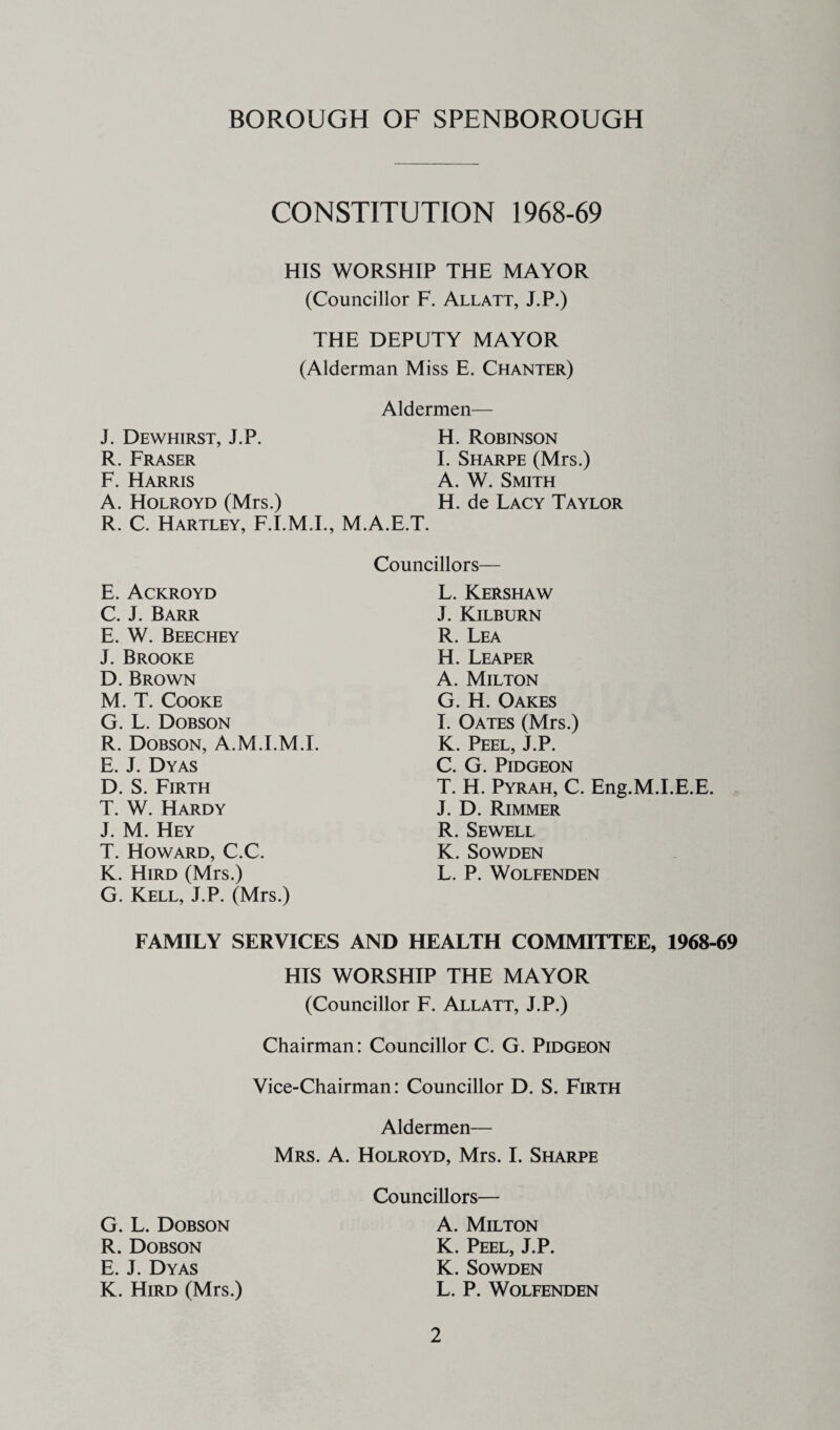 CONSTITUTION 1968-69 HIS WORSHIP THE MAYOR (Councillor F. Allatt, J.P.) THE DEPUTY MAYOR (Alderman Miss E. Chanter) Aldermen— J. Dewhirst, J.P. R. Fraser F. Harris A. Holroyd (Mrs.) R. C. Hartley, F.I.M.I., M.A.E.T. H. Robinson I. Sharpe (Mrs.) A. W. Smith H. de Lacy Taylor Councillors— E. Ackroyd C. J. Barr E. W. Beechey J. Brooke D. Brown M. T. Cooke G. L. Dobson R. Dobson, A.M.I.M.I. E. J. Dyas D. S. Firth T. W. Hardy J. M. Hey T. Howard, C.C. K. Hird (Mrs.) G. Kell, J.P. (Mrs.) L. Kershaw J. Kilburn R. Lea H. Leaper A. Milton G. H. Oakes I. Oates (Mrs.) K. Peel, J.P. C. G. PiDGEON T. H. Pyrah, C. Eng.M.I.E.E. J. D. Rimmer R. Sewell K. SOWDEN L. P. WOLFENDEN FAMILY SERVICES AND HEALTH COMMITTEE, 1968-69 HIS WORSHIP THE MAYOR (Councillor F. Allatt, J.P.) Chairman: Councillor C. G. Pidgeon Vice-Chairman: Councillor D. S. Firth Aldermen— Mrs. a. Holroyd, Mrs. I. Sharpe Councillors— A. Milton K. Peel, J.P. K. SoWDEN L. P. WOLFENDEN G. L. Dobson R. Dobson E. J. Dyas K. Hird (Mrs.)