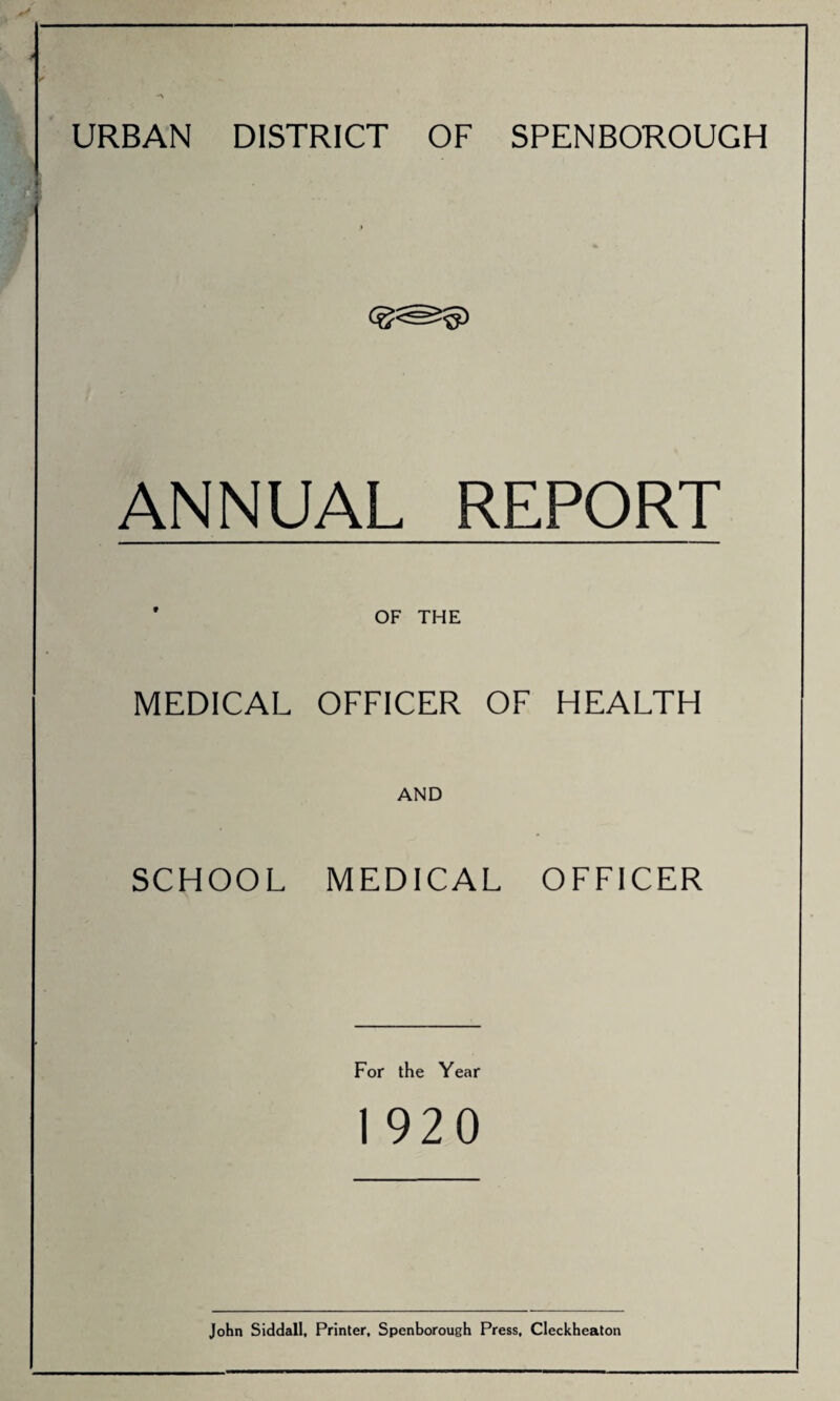 URBAN DISTRICT OF SPENBOROUGH ANNUAL REPORT ' OF THE MEDICAL OFFICER OF HEALTH AND SCHOOL MEDICAL OFFICER For the Year 1 920 John Siddall, Printer, Spenborough Press, Cleckheaton