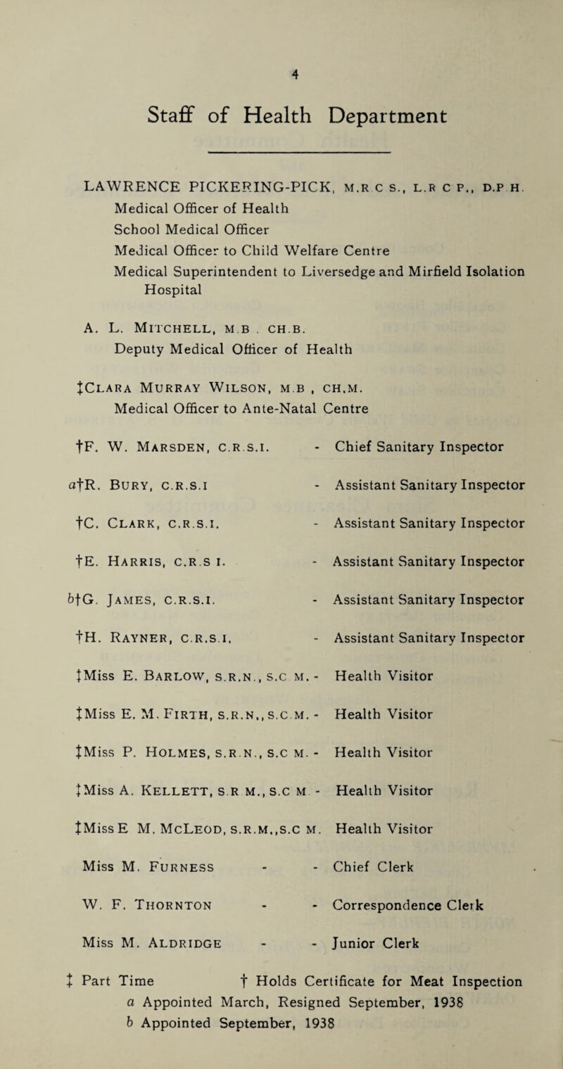 Staff of Health Department LAWRENCE PICKERING-PICK, M.R c s., l.r c p., d.p h Medical Officer of Health School Medical Officer Medical Officer to Child Welfare Centre Medical Superintendent to Liversedge and Mirfield Isolation Hospital A. L. Mitchell, m b . ch.b. Deputy Medical Officer of Health JClara Murray Wilson, m b , ch.m. Medical Officer to Ante-Natal Centre fF. W. Marsden, c.r.s.i. Chief Sanitary Inspector afR. Bury, c.r.s.i Assistant Sanitary Inspector |C. Clark, c.r.s.i. Assistant Sanitary Inspector fE. Harris, c.r.s i. Assistant Sanitary Inspector b\G. James, c.r.s.i. Assistant Sanitary Inspector fH. Rayner, c.r.s.i. Assistant Sanitary Inspector JMiss E. Barlow, s.r.n., s.c m. - Health Visitor tMiss E. M. Firth, s.r.n,,s.c.m. - Health Visitor JMiss P. Holmes, s.r.n., s.c m. - Health Visitor + Miss A. Kellett, s r m., s.c m - Health Visitor tMissE M. McLeod, s.r.m.,s.c m. Health Visitor Miss M. Furness Chief Clerk W. F. Thornton Correspondence Clerk Miss M. Aldridge Junior Clerk J Part Time f Holds Certificate for Meat Inspection a Appointed March, Resigned September, 1938 b Appointed September, 1938