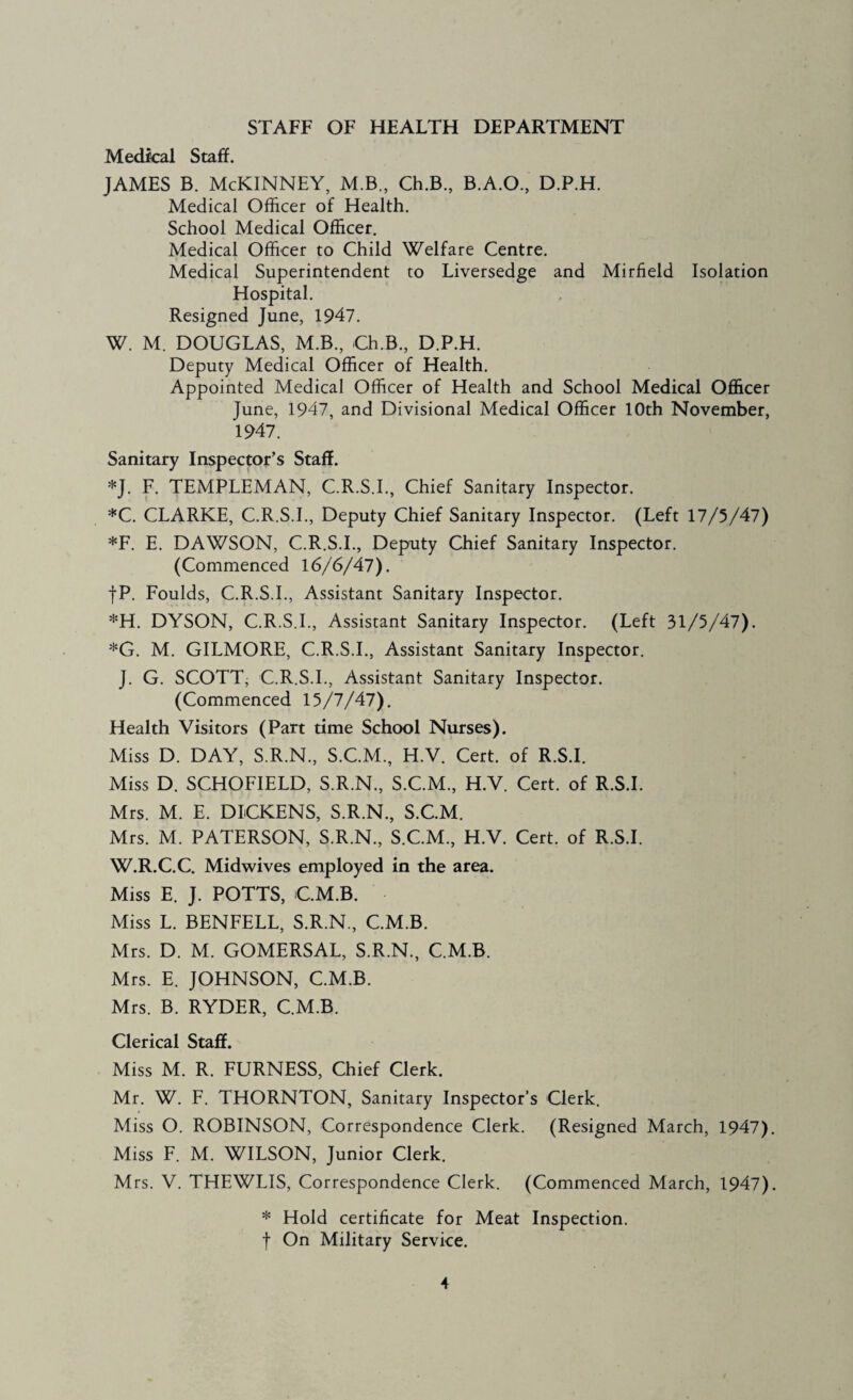 STAFF OF HEALTH DEPARTMENT Medical Staff. JAMES B. McKinney, m.b., ce.b., b.a.o., d.p.h. Medical Officer of Health. School Medical Officer. Medical Officer to Child Welfare Centre. Medical Superintendent to Liversedge and Mirfield Isolation Hospital. Resigned June, 1947. W. M. DOUGLAS, M.B., Ch.B., D.P.H. Deputy Medical Officer of Health. Appointed Medical Officer of Health and School Medical Officer June, 1947, and Divisional Medical Officer 10th November, 1947. Sanitary Inspector’s Staff. *J. F. TEMPLEMAN, C.R.S.I., Chief Sanitary Inspector. *C. CLARKE, C.R.S.I., Deputy Chief Sanitary Inspector. (Left 17/5/47) *F. E. DAWSON, C.R.S.L, Deputy Chief Sanitary Inspector. (Commenced 16/6/47). fP. Foulds, C.R.S.L, Assistant Sanitary Inspector. *H. DYSON, C.R.S.L, Assistant Sanitary Inspector. (Left 31/5/47). *G. M. GILMORE, C.R.S.L, Assistant Sanitary Inspector. J. G. SCOTT; C.R.S.L, Assistant Sanitary Inspector. (Commenced 15/7/47). Health Visitors (Part time School Nurses). Miss D. DAY, S.R.N., S.C.M., H.V. Cert, of R.S.I. Miss D. SCHOFIELD, S.R.N., S.C.M., H.V. Cert, of R.S.I. Mrs. M. E. DICKENS, S.R.N., S.C.M. Mrs. M. PATERSON, S.R.N., S.C.M., H.V. Cert, of R.S.I. W.R.C.C. Midwives employed in the area. Miss E. J. POTTS, CM.B. Miss L. BENFELL, S.R.N., CM.B. Mrs. D. M. GOMERSAL, S.R.N., C.M.B. Mrs. E. JOHNSON, C.M.B. Mrs. B. RYDER, C.M.B. Clerical Staff. Miss M. R. FURNESS, Chief Clerk. Mr. W. F. THORNTON, Sanitary Inspector’s Clerk. Miss O. ROBINSON, Correspondence Clerk. (Resigned March, 1947) Miss F. M. WILSON, Junior Clerk. Mrs. V. THEWLIS, Correspondence Clerk. (Commenced March, 1947) * Hold certificate for Meat Inspection, f On Military Service.