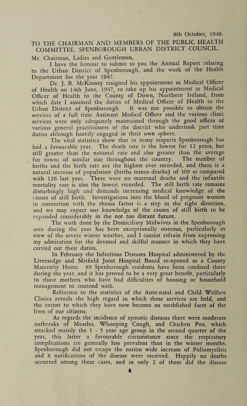 8th October, 1948. TO THE CHAIRMAN AND MEMBERS OF THE PUBLIC HEALTH COMMITTEE, SPENBOROUGH URBAN DISTRICT COUNCIL. Mr, Chairman, Ladies and Gentlemen, I have the honour to submit to you the Annual Report relating to the Urban District of Spenborough, and the work of the Health Department for the year 1947. Dr. J. B. McKinney resigned his appointment as Medical Officer of Health on l4th June, 1947, to take up his appointment as Medical Officer of Health to the County of Down, Northern Ireland, from which date I assumed the duties of Medical Officer of Health to the Urban District of Spenborough. It was not possible to obtain the services of a full time Assistant Medical Officer and the various clinic services were only adequately maintained through the good offices of various general practitioners of the district who undertook part time duties although heavily engaged in their own sphere. The vital statistics show that in many respects Spenborough has had a favourable year. The death rate is the lowest for 12 years, but still greater than the national rate and also greater than the average for towns of similar size throughout the country. The number of births and the birth rate are the highest ever recorded, and there is a natural increase of population (births minus deaths) of 309 as compared with 126 last year. There were no maternal deaths and the infantile mortality rate is also the lowest recorded. The still birth rate remains disturbingly high and demands increasing medical knowledge of the causes of still birth. Investigations into the blood of pregnant women in connection with the rhesus factor is a step in the right direction, and we may expect our knowledge of the causes of still birth to be expanded considerably in the not too distant future. The work done by the Domiciliary Midwives in the Spenborough area during the year has been exceptionally onerous, particularly in view of the severe winter weather, and I cannot refrain from expressing my admiration for the devoted and skilful manner in which they have carried out their duties. In February the Infectious Diseases Hospital administered by the Liversedge and Mirfield Joint Hospital Board re-opened as a County Maternity Home. 89 Spenborough residents have been confined there during the year, and it has proved to be a very great benefit, particularly to those mothers who have had difficulties of housing or household management to contend with. Reference to the statistics of the Ante-natal and Child Welfare Clinics reveals the high regard in which these services are held, and the extent to which they have now become an established facet of the lives of our citizens. As regards the incidence of zymotic diseases there were moderate outbreaks of Measles, Whooping Cough, and Chicken Pox, which attacked mainly the 1 - 5 year age group in the second quarter of the year, this latter a favourable circumstance since the respiratory complications are generally less prevalent than in the winter months. Spenborough did not escape the nation wide increase of Poliomyelitis and 8 notifications of the disease were received. Happily no deaths occurred among these cases, and in only 2 of them did the disease