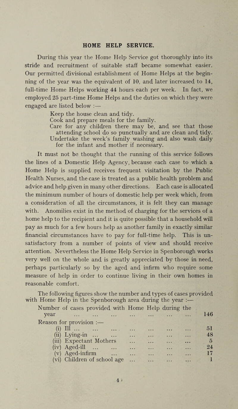 During this year the Home Help Service got thoroughly into its stride and recruitment of suitable staff became somewhat easier. Our permitted divisional establishment of Home Helps at the begin¬ ning of the year was the equivalent of 10, and later increased to 14, full-time Home Helps working 44 hours each per week. In fact, we employed 25 part-time Home Helps and the duties on which they were engaged are listed below :— Keep the house clean and tidy. Cook and prepare meals for the family. Care for any children there may be, and see that those attending school do so punctually and are clean and tidy. Undertake the week’s family washing and also wash daily for the infant and mother if necessary. It must not be thought that the running of this service follows the lines of a Domestic Help Agency, because each case to which a Home Help is supplied receives frequent visitation by the Public Health Nurses, and the case is treated as a public health problem and advice and help given in many other directions. Each case is allocated the minimum number of hours of domestic help per week which, from a consideration of all the circumstances, it is felt they can manage with. Anomilies exist in the method of charging for the services of a home help to the recipient and it is quite possible that a household will pay as much for a few hours help as another family in exactly similar financial circumstances have to pay for full-time help. This is un¬ satisfactory from a number of points of view and should receive attention. Nevertheless the Home Help Service in Spenborough works very well on the whole and is greatly appreciated by those in need, perhaps particularly so by the aged and infirm who require some measure of help in order to continue living in their own homes in reasonable comfort. The following figures show the number and types of cases provided with Home Help in the Spenborough area during the year :— Number of cases provided with Home Help during the year ... ... ... ... ... ... ... 146 Reason for provision :— (i) Ill. 51 (ii) Lying-in ... ... ... ... ... ... 48 (iii) Expectant Mothers ... ... ... ... 5 (iv) Aged-ill ... ... ... ... ... ... 24 (v) Aged-infirm ... ... ... ... ... 17 (vi) Children of school age ... ... ... ... 1