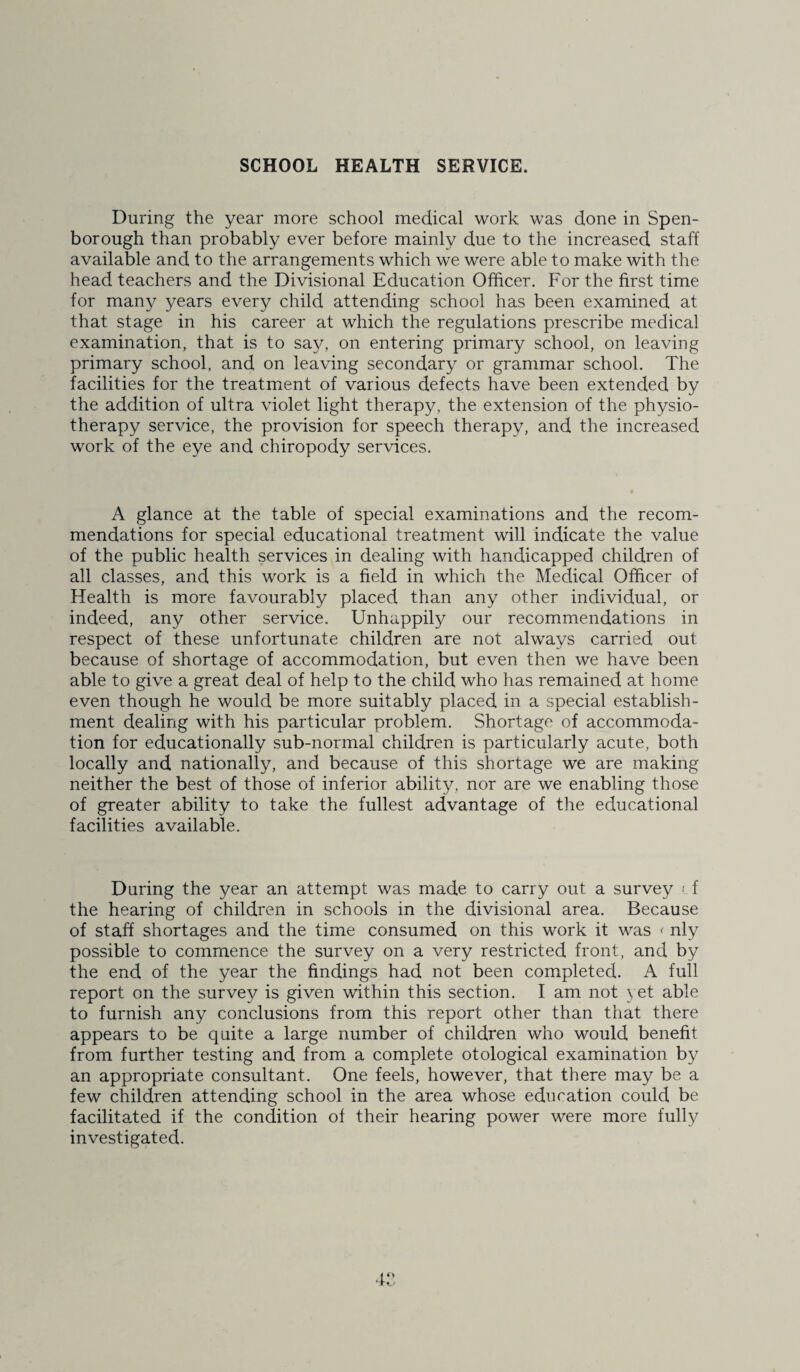 During the year more school medical work was done in Spen- borough than probably ever before mainly due to the increased staff available and to the arrangements which we were able to make with the head teachers and the Divisional Education Officer. For the first time for many years every child attending school has been examined at that stage in his career at which the regulations prescribe medical examination, that is to say, on entering primary school, on leaving primary school, and on leaving secondary or grammar school. The facilities for the treatment of various defects have been extended by the addition of ultra violet light therapy, the extension of the physio¬ therapy service, the provision for speech therapy, and the increased work of the eye and chiropody services. A glance at the table of special examinations and the recom¬ mendations for special educational treatment will indicate the value of the public health services in dealing with handicapped children of all classes, and this work is a field in which the Medical Officer of Health is more favourably placed than any other individual, or indeed, any other service. Unhappily our recommendations in respect of these unfortunate children are not always carried out because of shortage of accommodation, but even then we have been able to give a great deal of help to the child who has remained at home even though he would be more suitably placed in a special establish¬ ment dealing with his particular problem. Shortage of accommoda¬ tion for educationally sub-normal children is particularly acute, both locally and nationally, and because of this shortage we are making neither the best of those of inferior ability, nor are we enabling those of greater ability to take the fullest advantage of the educational facilities available. During the year an attempt was made to carry out a survey < f the hearing of children in schools in the divisional area. Because of staff shortages and the time consumed on this work it was < nly possible to commence the survey on a very restricted front, and by the end of the year the findings had not been completed. A full report on the survey is given within this section. I am not yet able to furnish any conclusions from this report other than that there appears to be quite a large number of children who would benefit from further testing and from a complete otological examination by an appropriate consultant. One feels, however, that there may be a few children attending school in the area whose education could be facilitated if the condition of their hearing power were more fully investigated.