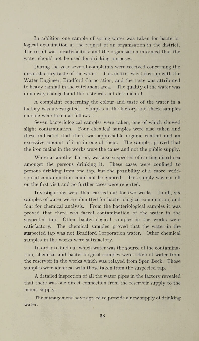In addition one sample of spring- water was taken for bacterio¬ logical examination at the request of an organisation in the district. The result was unsatisfactory and the organisation informed that the water should not be used for drinking purposes. , During the year several complaints were received concerning the unsatisfactory taste of the water. This matter was taken up with the Water Engineer, Bradford Corporation, and the taste was attributed to heavy rainfall in the catchment area. The quality of the water was in no way changed and the taste was not detrimental. A complaint concerning the colour and taste of the water in a ♦ factory was investigated. Samples in the factory and check samples outside were taken as follows :— Seven bacteriological samples were taken, one of which showed slight contamination. Four chemical samples were also taken and these indicated that there was appreciable organic content and an excessive amount of iron in one of them. The samples proved that the iron mains in the works were the cause and not the public supply. Water at another factory was also suspected of causing diarrhoea amongst the persons drinking it. These cases were confined to persons drinking from one tap, but the possibility of a more wide¬ spread contamination could not be ignored. This supply was cut off on the first visit and no further cases were reported. Investigations were then carried out for two weeks. In all, six samples of water were submitted for bacteriological examination, and four for chemical analysis. From the bacteriological samples it was proved that there was faecal contamination of the water in the suspected tap. Other bacteriological samples in the works were satisfactory. The chemical samples proved that the water in the suspected tap was not Bradford Corporation water. Other chemical samples in the works were satisfactory. In order to find out which water was the source of the contamina¬ tion, chemical and bacteriological samples were taken of water from the reservoir in the works which was relayed from Spen Beck. Those samples were identical with those taken from the suspected tap. A detailed inspection of all the water pipes in the factory revealed that there was one direct connection from the reservoir supply to the mains supply. The management have agreed to provide a new supply of drinking water.