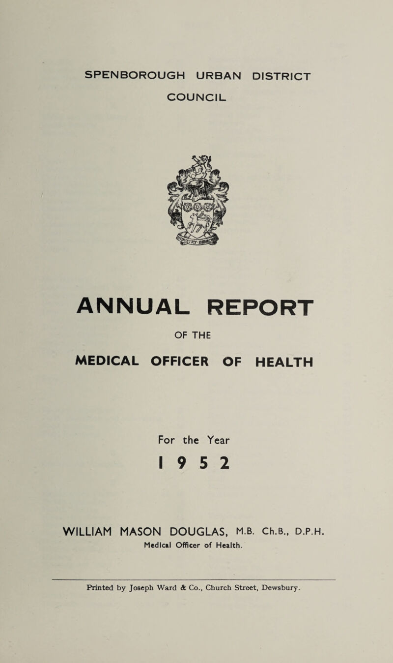 SPENBOROUGH URBAN DISTRICT COUNCIL ANNUAL REPORT OF THE MEDICAL OFFICER OF HEALTH For the Year 19 5 2 WILLIAM MASON DOUGLAS, M.B. Ch.B., D.P.H. Medical Officer of Health. Printed by Joseph Ward A Co., Church Street, Dewsbury’.