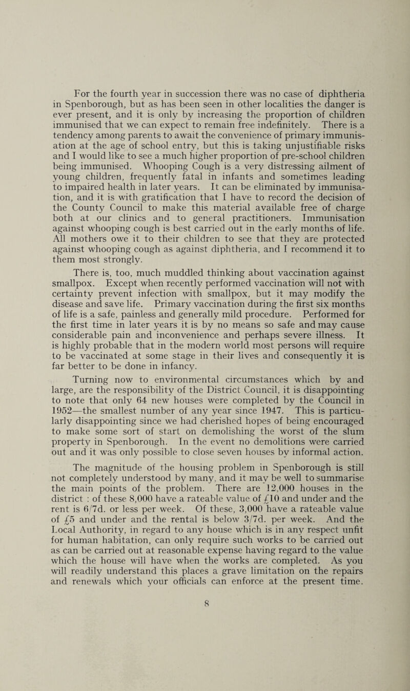 in Spenborough, but as has been seen in other localities the danger is ever present, and it is only by increasing the proportion of children immunised that we can expect to remain free indefinitely. There is a tendency among parents to await the convenience of primary immunis¬ ation at the age of school entry, but this is taking unjustifiable risks and I would like to see a much higher proportion of pre-school children being immunised. Whooping Cough is a very distressing ailment of young children, frequently fatal in infants and sometimes leading to impaired health in later years. It can be eliminated by immunisa¬ tion, and it is with gratification that I have to record the decision of the County Council to make this material available free of charge both at our clinics and to general practitioners. Immunisation against whooping cough is best carried out in the early months of life. All mothers owe it to their children to see that they are protected against whooping cough as against diphtheria, and I recommend it to them most strongly. There is, too, much muddled thinking about vaccination against smallpox. Except when recently performed vaccination will not with certainty prevent infection with smallpox, but it may modify the disease and save life. Primary vaccination during the first six months of life is a safe, painless and generally mild procedure. Performed for the first time in later years it is by no means so safe and may cause considerable pain and inconvenience and perhaps severe illness. It is highly probable that in the modern world most persons will require to be vaccinated at some stage in their lives and consequently it is far better to be done in infancy. Turning now to environmental circumstances which by and large, are the responsibility of the District Council, it is disappointing to note that only 64 new houses were completed by the Council in 1952—the smallest number of any year since 1947. This is particu¬ larly disappointing since we had cherished hopes of being encouraged to make some sort of start on demolishing the worst of the slum property in Spenborough. In the event no demolitions were carried out and it was only possible to close seven houses by informal action. The magnitude of the housing problem in Spenborough is still not completely understood by many, and it may be well to summarise the main points of the problem. There are 12,000 houses in the district ; of these 8,000 have a rateable value of £10 and under and the rent is 6/7d. or less per week. Of these, 3,000 have a rateable value of £5 and under and the rental is below 3/7d. per week. And the Local Authority, in regard to any house which is in any respect unfit for human habitation, can only require such works to be carried out as can be carried out at reasonable expense having regard to the value which the house will have when the works are completed. As you will readily understand this places a grave limitation on the repairs and renewals which your officials can enforce at the present time. 8
