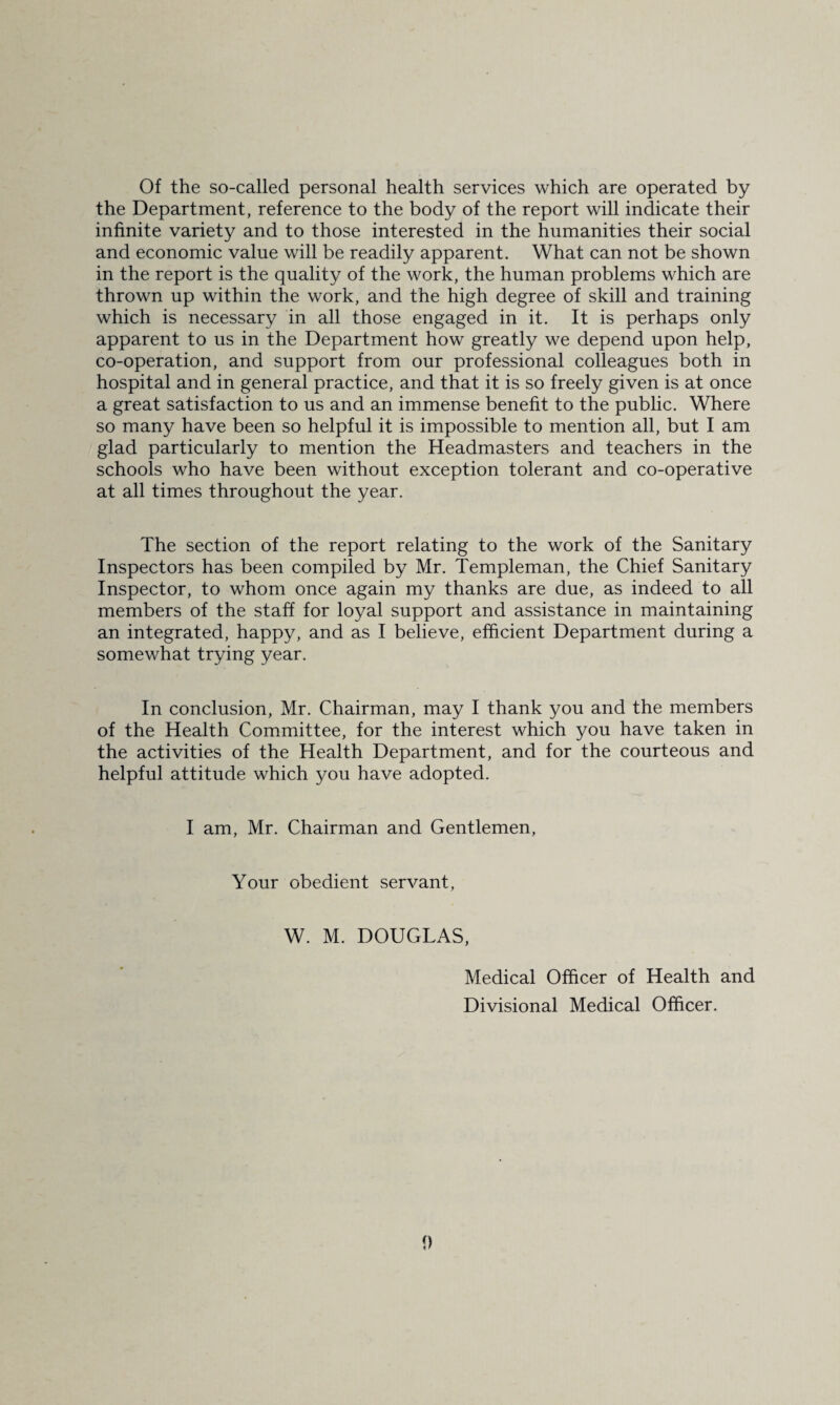 Of the so-called personal health services which are operated by the Department, reference to the body of the report will indicate their infinite variety and to those interested in the humanities their social and economic value will be readily apparent. What can not be shown in the report is the quality of the work, the human problems which are thrown up within the work, and the high degree of skill and training which is necessary in all those engaged in it. It is perhaps only apparent to us in the Department how greatly we depend upon help, co-operation, and support from our professional colleagues both in hospital and in general practice, and that it is so freely given is at once a great satisfaction to us and an immense benefit to the public. Where so many have been so helpful it is impossible to mention all, but I am glad particularly to mention the Headmasters and teachers in the schools who have been without exception tolerant and co-operative at all times throughout the year. The section of the report relating to the work of the Sanitary Inspectors has been compiled by Mr. Templeman, the Chief Sanitary Inspector, to whom once again my thanks are due, as indeed to all members of the staff for loyal support and assistance in maintaining an integrated, happy, and as I believe, efficient Department during a somewhat trying year. In conclusion, Mr. Chairman, may I thank you and the members of the Health Committee, for the interest which you have taken in the activities of the Health Department, and for the courteous and helpful attitude which you have adopted. I am, Mr. Chairman and Gentlemen, Your obedient servant. W. M. DOUGLAS, Medical Officer of Health and Divisional Medical Officer.