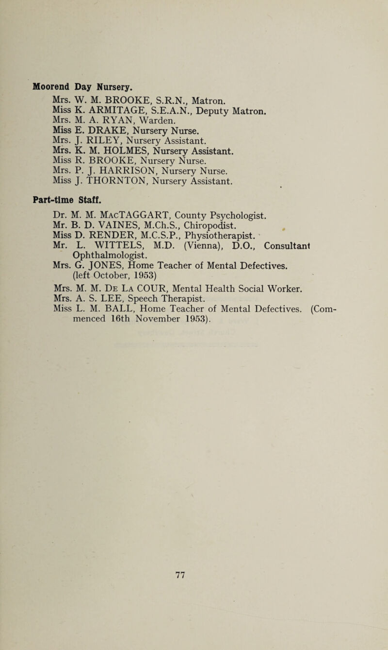 Moorend Day Nursery. Mrs. W. M. BROOKE, S.R.N., Matron. Miss K. ARMITAGE, S.E.A.N., Deputy Matron. Mrs. M. A. RYAN, Warden. Miss E. DRAKE, Nursery Nurse. Mp. J. RILEY, Nursery Assistant. Mrs. K. M. HOLMES, Nursery Assistant. Miss R. BROOKE, Nursery Nurse. Mrs. P. J. HARRISON, Nursery Nurse. Miss J. THORNTON, Nursery Assistant. Part-time Staff. Dr. M. M. MacTAGGART, County Psychologist. Mr. B. D. VAINES, M.Ch.S., Chiropodist. ^ Miss D. RENDER, M.C.S.P., Physiotherapist. ' Mr. L. WITTELS, M.D. (Vienna), D.O., Consultant Ophthalmologist. Mrs. G. JONES, Home Teacher of Mental Defectives. (left October, 1953) Mrs. M. M. De La COUR, Mental Health Social Worker. Mrs. A. S. LEE, Speech Therapist. Miss L. M. BALL, Home Teacher of Mental Defectives. (Com¬ menced 16th November 1953).